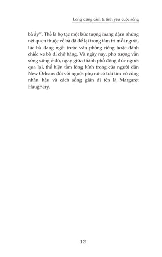 Loâng duäng caãm & tònh yïu cuöåc söëng


baâ êëy”. Thïë laâ hoå taåc möåt bûác tûúång mang àêåm nhûäng
neát quen thuöåc vïì baâ àaä àïí laåi trong têm trñ möîi ngûúâi,
luác baâ àang ngöìi trûúác vùn phoâng riïng hoùåc àaánh
chiïëc xe boâ ài chúã haâng. Vaâ ngaây nay, pho tûúång vêîn
sûâng sûäng úã àoá, ngay giûäa thaânh phöë àöng àuác ngûúâi
qua laåi, thïí hiïån têëm loâng kñnh troång cuãa ngûúâi dên
New Orleans àöëi vúái ngûúâi phuå nûä coá traái tim vö cuâng
nhên hêåu vaâ caách söëng giaãn dõ tïn laâ Margaret
Haughery.




                              121
 