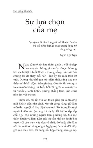 Haåt giöëng têm höìn




            Sûå lûåa choån
              cuãa meå
                Laåc quan laâ têm traång coá thïí khiïën cho êëm
                    traâ cêët tiïëng haát duâ nûúác trong buång noá
                                                   àang noáng rûåc.

                                               - Ngaån ngûä Nga




     N     gay tûâ nhoã, töi hay thêìm ganh tõ vúái veã àeåp
           cuãa meå vaâ nhûäng gò meå àaåt àûúåc. Nhûng
khi meå bõ liïåt úã tuöíi 31 do u xûúng söëng, thò cuöåc àúâi
chuáng töi àaä thay àöíi hùèn - luác êëy töi múái troân 10
tuöíi. Dûúâng nhû chó qua möåt àïm thöi, saáng dêåy meå
thêëy mònh bêët àöång trïn giûúâng. Coân töi thò coân quaá
treã con nïn khöng thïí hiïíu hïët caái nghôa móa mai cuãa
tûâ “khöëi u laânh tñnh”, nhûng chùèng laânh tñnh chuát
naâo àöëi vúái meå töi.
     Trûúác àoá, meå rêët vui veã, thñch giao du vaâ thûúâng
múâi khaách àïën nhaâ chúi. Meå cêët cöng haâng giúâ laâm
moán thõt nguöåi vaâ baây biïån hoa tûúi. Röìi trong luác moåi
ngûúâi khiïu vuä röån raâng thò meå laåi têët bêåt lo sùæp xïëp
chöî nguã cho nhûäng ngûúâi baån phûúng xa. Maâ meå
thñch khiïu vuä lùæm. Àïën giúâ, töi vêîn nhúá böå àöì daå höåi
tuyïåt vúâi cuãa meå - vaáy àen vaâ chiïëc aáo buöåc dêy laâm
nöíi bêåt maái toác vaâng oáng aã. Ngaây meå àem vïì àöi giaây
goát cao maâu àen, töi cuäng höìi höåp chùèng keám gò meå.


                               122
 
