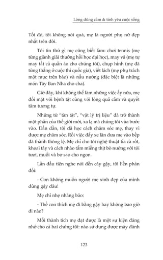 Loâng duäng caãm & tònh yïu cuöåc söëng


Töëi àoá, töi khöng noái quaá, meå laâ ngûúâi phuå nûä àeåp
nhêët trïn àúâi.
     Töi tin thûá gò meå cuäng biïët laâm: chúi tennis (meå
tûâng giaânh giaãi thûúãng höìi hoåc àaåi hoåc), may vaá (meå tûå
may têët caã quêìn aáo cho chuáng töi), chuåp hònh (meå àaä
tûâng thùæng úã cuöåc thi quöëc gia), viïët laách (meå phuå traách
möåt muåc trïn baáo) vaâ nêëu nûúáng (àùåc biïåt laâ nhûäng
moán Têy Ban Nha cho cha).
     Giúâ àêy, khi khöng thïí laâm nhûäng viïåc êëy nûäa, meå
àöëi mùåt vúái bïånh têåt cuâng vúái loâng quaã caãm vaâ quyïët
têm tûúng tûå.
     Nhûäng tûâ “taân têåt”, “vêåt lyá trõ liïåu” àaä trúã thaânh
möåt phêìn cuãa thïë giúái múái, xa laå maâ chuáng töi vûâa bûúác
vaâo. Dêìn dêìn, töi àaä hoåc caách chùm soác meå, thay vò
àûúåc meå chùm soác. Röìi viïåc àêíy xe lùn àûa meå vaâo bïëp
àaä thaânh thöng lïå. Meå chó cho töi nghïå thuêåt tóa caâ röët,
khoai têy vaâ caách nhaâo têím miïëng thõt boâ nûúáng vúái toãi
tûúi, muöëi vaâ bú sao cho ngon.
        Lêìn àêìu tiïn nghe noái àïën cêy gêåy, töi liïìn phaãn
àöëi:
    - Con khöng muöën ngûúâi meå xinh àeåp cuãa mònh
duâng gêåy àêu!
        Meå chó nheå nhaâng baão:
    - Thïë con thñch meå ài bùçng gêåy hay khöng bao giúâ
ài naâo?
     Möîi thaânh tñch meå àaåt àûúåc laâ möåt sûå kiïån àaáng
nhúá cho caã hai chuáng töi: naâo sûã duång àûúåc maáy àaánh


                               123
 