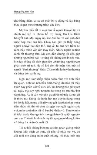 Haåt giöëng têm höìn


chûä bùçng àiïån, laái xe coá thiïët bõ tûå àöång vaâ lêëy bùçng
thaåc sô qua möåt chûúng trònh àùåc biïåt.
     Meå tòm hiïíu têët caã moåi thûá vïì ngûúâi khuyïët têåt vaâ
chñnh meå lêåp ra nhoám höî trúå mang tïn Gia Àònh
Khuyïët Têåt. Möåt ngaây noå, meå àûa töi vaâ caác anh àïën
cuöåc hoåp mùåt cuãa höåi. Chûa bao giúâ töi thêëy àöng
ngûúâi khuyïët têåt àïën thïë. Trúã vïì, töi trúã nïn trêìm tû,
caãm thêëy mònh vêîn coân may mùæn. Nhiïìu ngûúâi coá tònh
caãnh rêët thûúng têm. Meå coân dêîn chuáng töi àïën gùåp
nhûäng ngûúâi baåi naäo - chuáng töi khöng coân bõ söëc nûäa.
Meå daåy chuáng töi caách giao tiïëp vúái nhûäng ngûúâi chêåm
phaát triïín trñ tuïå. Hoå coá khi coân dïî mïën hún möåt söë
ngûúâi “bònh thûúâng” khaác. Cha töi thò luön yïu thûúng
vaâ àûáng bïn caånh meå.
      Nghô meå luön chêëp nhêån hoaân caãnh vúái tinh thêìn
laåc quan, tónh taáo nïn hêìu nhû chùèng khi naâo töi thêëy
buöìn hay phêîn uêët vïì àiïìu àoá. Töi khöng bao giúâ quïn
caái ngaây maâ suy nghô tûå maän àoá trong töi tan nhû boåt
xaâ phoâng. ÊËy laâ vaâo möåt dõp gia àònh múã tiïåc luác töi àaä
laâ thiïëu nûä. Àuáng luác hònh aãnh meå duyïn daáng trong
böå àöì daå höåi, mang àöi giaây cao goát àaä phai nhaåt trong
tiïìm thûác töi, thò töi chúåt bùæt gùåp meå ngöìi ngoaâi cuöåc
vui, móm cûúâi nhòn töi vaâ baån beâ khiïu vuä. Tim töi nhû
thùæt laåi trûúác khung caãnh tûúng phaãn vúái sûå têåt nguyïìn
cuãa meå. Thïë röìi, hònh aãnh meå töi raång ngúâi àang khiïu
vuä böîng uâa vïì trûúác mùæt töi.
    Töi tûå hoãi khöng biïët meå coá caãm nhêån giöëng mònh
khöng. Möåt caách vö thûác, töi tiïën vïì phña meå, vaâ, duâ
àöi möi meå àang móm cûúâi nhûng töi thêëy mùæt meå


                              124
 