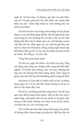 Loâng duäng caãm & tònh yïu cuöåc söëng


ngêën lïå. Töi boã chaåy vïì phoâng, uáp mùåt vaâo göëi khoác
nûác núã. Tûâ giêy phuát àoá, töi caãm nhêån sûác maånh tinh
thêìn cuãa meå - daám chêëp nhêån hy sinh nhûäng thuá vui
mònh yïu thñch.
      Lúán lïn töi laâm viïåc trong möi trûúâng caãi taåo phaåm
nhên, vaâ meå rêët thñch giuáp àúä töi. Meå àïì nghõ àûúåc daåy
caách saáng taác vùn chûúng cho caác hoåc viïn cuãa töi. Khi
khöng thïí àïën nhaâ tuâ àûúåc nûäa, meå vêîn thûúâng xuyïn
viïët thû cho hoå. Möåt ngaây noå, meå nhúâ töi gûãi thû cho
möåt tuâ nhên tïn Waymon. Mang maáng nghô mònh sùæp
biïët thïm àiïìu gò àoá vïì meå, töi xin pheáp meå àoåc laá thû
êëy trûúác. Meå àöìng yá. Laá thû viïët:
     “Öng Waymon thên mïën!
     Töi àaä suy nghô rêët nhiïìu vïì laá thû cuãa öng. Öng
noái rùçng cuöåc söëng sau nhûäng chêën song sùæt thêåt khùæc
nghiïåt. Töi hoaân toaân thöng caãm vúái öng. Nhûng khi
öng baão töi khöng thïí hònh dung àûúåc caãnh söëng bõ
giam cêìm nhû thïë naâo thò töi khùèng àõnh laâ öng àaä lêìm!
     Waymon aå! Trïn àúâi coá nhiïìu kiïíu tûå do vaâ nhiïìu
daång nguåc tuâ. Vaã laåi, àöi khi chñnh chuáng ta tûå taåo ra
nhaâ tuâ cho mònh àêëy chûá.
     ÚÃ tuöíi 31, töi böîng mêët khaã nùng ài laåi. Töi àaä caãm
giaác nhû àêët lúã dûúái chên mònh. Têm trñ lêën cêën maäi yá
nghô rùçng, suöët phêìn àúâi coân laåi mònh seä bõ giam cêìm
trong cú thïí mònh, khöng coân àûúåc tûå do ài laåi, khiïu
vuä hoùåc öm caác con vaâo loâng nûäa.
     Vêët vaã lùæm töi múái chêëp nhêån tònh traång cuãa mònh,
cöë khöng àùæm chòm trong sûå buöìn tuãi. Biïët bao lêìn töi


                              125
 