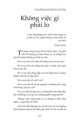 Loâng duäng caãm & tònh yïu cuöåc söëng




         Khöng viïåc gò
           phaãi lo
                  Cuöåc söëng khöng cöë yá muöën laâm chuáng ta
                 súå haäi maâ chó muöën chuáng ta thêëu hiïíu noá
                                                       maâ thöi.

                                                   - Marie Curie



     T    öi tûâng söëng trong nöîi súå triïìn miïn. Súå phaãi
          mêët ài nhûäng gò mònh àang coá; súå chùèng bao
giúâ àaåt àûúåc nhûäng gò mònh ao ûúác.
     Seä ra sao nïëu trïn àêìu töi chùèng coân súåi toác naâo?
     Seä ra sao nïëu töi chùèng bao giúâ coá àûúåc möåt ngöi
nhaâ tûúm têët?
    Seä ra sao nïëu daáng dêëp cuãa töi böîng hoáa ra phuåc
phõch, mêët ài veã hêëp dêîn?
     Seä ra sao nïëu töi mêët viïåc?
    Seä ra sao nïëu töi bõ têåt nguyïìn vaâ khöng thïí cuâng
chúi boáng vúái caác con?
     Seä ra sao nïëu töi giaâ yïëu vaâ chùèng thïí caãm nhêån àêìy
àuã vaâ khöng coá ñch gò cho nhûäng ngûúâi xung quanh?
   Nhûng cuöåc söëng luön ûu aái nhûäng ai biïët lùæng
nghe, vaâ giúâ àêy töi hiïíu:
      Nïëu trïn àêìu khöng coân súåi toác naâo, töi seä cöë gùæng
àïí trúã thaânh möåt keã hoái àêìu gioãi nhêët. Vaâ töi seä biïët ún

                               127
 