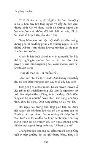 Haåt giöëng têm höìn


     Coá leä töi nïn laâm gò àoá àïí giuáp cho öng. Laâ möåt y
taá àaä ly hön, tuy húi thêëp ngûúâi vaâ àêîy àaâ möåt chuát
nhûng xinh xùæn vaâ àang traánh neá nhûäng ngûúâi àaân
öng maâ cöng viïåc khöng àoâi hoãi phaãi tiïëp xuác, töi bùæt
àêìu möåt kïë hoaåch khuyïën khñch öng.
     Ngaây höm sau, töi mùåc möåt chiïëc aáo àêìm trùæng,
khöng phaãi laâ böå àöìng phuåc y taá thûúâng ngaây. Töi àïën
phoâng Albert - cùn phoâng khöng múã àeân vaâ caác maân
cûãa àïìu keáo xuöëng.
     Albert la heát àuöíi caác nhên viïn ra ngoaâi. Töi keáo
ghïë laåi ngöìi gêìn giûúâng öng ta, bùæt cheáo àöi chên
quyïën ruä cuãa mònh, nghiïng àêìu vaâ núã möåt nuå cûúâi hïët
sûác duyïn daáng.
     - Haäy àïí mùåc töi. Töi muöën chïët.
     - Anh laâm nhû thïë laâ coá töåi àoá. Anh khöng nhêån thêëy
phuå nûä àöåc thên chuáng töi coân àêìy ra caã àêëy hay sao?
      Tröng öng coá veã bûåc mònh. Töi cûá huyïn thuyïn vïì
viïåc taåi sao töi thñch laâm cöng viïåc sùn soác ngûúâi öëm búãi
noá khiïën töi phaãi theo doäi ngûúâi ta àaåt àûúåc töëi àa tiïìm
nùng cuãa hoå vaâ nhû thïë hoå coá nhiïìu khaã nùng laâm àûúåc
nhiïìu àiïìu kyâ diïåu... Öng cuäng chùèng heá lêëy möåt lúâi.
      Hai ngaây sau trong buöíi hoåp giao ban, töi àûúåc
biïët Albert àaä hoãi thùm khi naâo thò àïën ca trûåc cuãa töi.
Ngûúâi y taá àûúåc giao tröng nom öng àaä gheáp öng laâ
“baån trai” cuãa töi vaâ àöìn àaåi khùæp bïånh viïån. Töi cuäng
chùèng tranh caäi vïì chuyïån àoá. Bïn ngoaâi phoâng bïånh,
töi baão moåi ngûúâi àûâng quêëy rêìy “Albert cuãa töi”.
     Chùèng bao lêu sau öng bùæt àêìu chõu cûã àöång. Öng
ngöìi úã meáp giûúâng àïí têåp giûä thùng bùçng, tùng sûác

                              130
 