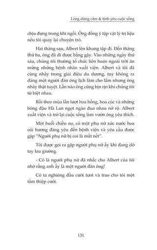 Loâng duäng caãm & tònh yïu cuöåc söëng


chõu àûång trong khi ngöìi. Öng àöìng yá têåp vêåt lyá trõ liïåu
nïëu töi quay laåi chuyïån troâ.
     Hai thaáng sau, Albert lïn khung têåp ài. Àïën thaáng
thûá ba, öng àaä ài àûúåc bùçng gêåy. Vaâo nhûäng ngaây thûá
saáu, chuáng töi thûúâng töí chûác liïn hoan ngoaâi trúâi ùn
mûâng nhûäng bïånh nhên xuêët viïån. Albert vaâ töi àaä
cuâng nhaãy trong giai àiïåu du dûúng, tuy khöng ra
daáng möåt ngûúâi àaân öng lõch laäm cho lùæm nhûng öng
nhaãy thêåt tuyïåt. Lêìn naâo öng cuäng bõn rõn khi chuáng töi
tûâ biïåt nhau.
     Röìi theo muâa lêìn lûúåt hoa höìng, hoa cuác vaâ nhûäng
böng àêåu Haâ Lan ngoåt ngaâo àua nhau núã röå. Albert
xuêët viïån vaâ trúã laåi cuöåc söëng laâm vûúân öng yïu thñch.
     Möåt buöíi chiïìu noå, coá möåt phuå nûä xûác nûúác hoa
oaãi hûúng àaáng yïu àïën bïånh viïån vaâ yïu cêìu àûúåc
gùåp “Ngûúâi phuå nûä bõ coi laâ mêët nïët”.
     Töi àûúåc goåi ra gùåp ngûúâi phuå nûä êëy khi àang dúã
tay lau giûúâng.
     - Cö laâ ngûúâi phuå nûä àaä nhùæc cho Albert cuãa töi
nhúá rùçng anh êëy laâ möåt ngûúâi àaân öng!
     Cö ta nghiïng àêìu cûúâi tûúi vaâ trao cho töi möåt
têëm thiïåp cûúái.




                              131
 