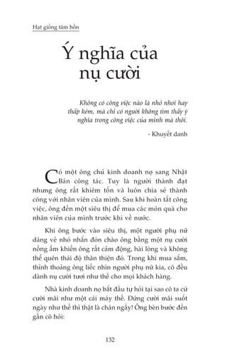 Haåt giöëng têm höìn




            YÁ nghôa cuãa
               nuå cûúâi
                    Khöng coá cöng viïåc naâo laâ nhoã nhoi hay
               thêëp keám, maâ chó coá ngûúâi khöng tòm thêëy yá
                   nghôa trong cöng viïåc cuãa mònh maâ thöi.

                                               - Khuyïët danh




     C    oá möåt öng chuã kinh doanh noå sang Nhêåt
          Baãn cöng taác. Tuy laâ ngûúâi thaânh àaåt
nhûng öng rêët khiïm töën vaâ luön chia seã thaânh
cöng vúái nhên viïn cuãa mònh. Sau khi hoaân têët cöng
viïåc, öng àïën möåt siïu thõ àïí mua caác moán quaâ cho
nhên viïn cuãa mònh trûúác khi vïì nûúác.
     Khi öng bûúác vaâo siïu thõ, möåt ngûúâi phuå nûä
daáng veã nhoã nhùæn àoán chaâo öng bùçng möåt nuå cûúâi
nöìng êëm khiïën öng rêët caãm àöång, haâi loâng vaâ khöng
thïí quïn thaái àöå thên thiïån àoá. Trong khi mua sùæm,
thónh thoaãng öng liïëc nhòn ngûúâi phuå nûä kia, cö àïìu
daânh nuå cûúâi tûúi nhû thïë cho moåi khaách haâng.
     Nhaâ kinh doanh noå bùæt àêìu tûå hoãi taåi sao cö ta cûá
cûúâi maäi nhû möåt caái maáy thïë. Àûáng cûúâi maäi suöët
ngaây nhû thïë thò thêåt laâ chaán ngêëy! Öng beân bûúác àïën
gêìn cö hoãi:


                              132
 