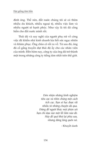 Haåt giöëng têm höìn


àònh öng. Thïë nïn, àêët nûúác chuáng töi seä coá thïm
nhiïìu du khaách, nhiïìu ngoaåi tïå, nhiïìu viïåc laâm vaâ
nhiïìu ngûúâi seä haånh phuác. Nhû vêåy laâ töi àaä cöëng
hiïën cho àêët nûúác mònh röìi.
     Thaái àöå vaâ suy nghô cuãa ngûúâi phuå nûä vïì cöng
viïåc àaä khiïën nhaâ kinh doanh kia hïët sûác ngaåc nhiïn
vaâ khêm phuåc. Öng chaâo cö röìi ra vïì. Tûâ sau àoá, öng
àaä cöë gùæng truyïìn àaåt thaái àöå êëy cho caác nhên viïn
cuãa mònh. Àïën höm nay, cöng ty cuãa öng àaä trúã thaânh
möåt trong nhûäng cöng ty tiïëng tùm nhêët trïn thïë giúái.




                              Àoán nhêån nhûäng kinh nghiïåm
                           tiïu cûåc vaâ nhòn chuáng möåt caách
                               tñch cûåc. Baån seä hoåc àûúåc rêët
                             nhiïìu tûâ nhûäng chuyïån àaä qua.
                         Àûâng àïí ngûúâi khaác maäi phaán xeát
                       baån chó dûåa vaâo möåt löîi lêìm naâo àoá.
                               Haäy àïí quaá khûá laåi phña sau,
                                  nhûng àûâng laäng quïn noá.

                                                - Khuyïët danh




                              134
 