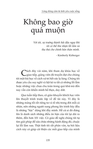 Loâng duäng caãm & tònh yïu cuöåc söëng




       Khöng bao giúâ
        quaá muöån
                  Vúái töi, sûå trûúãng thaânh bùæt àêìu ngay khi
                                 töi coá thïí thuá nhêån löîi lêìm vaâ
                           tha thûá cho chñnh baãn thên mònh.

                                           - Kimberly Kirberger




     C    aách àêy vaâi nùm, khi tham dûå khoáa hoåc vïì
          giao tiïëp, giaãng viïn àaä truyïìn àaåt cho chuáng
töi möåt baâi hoåc vïì caách xûã trñ hïët sûác laå luâng. Chuáng töi
àûúåc yïu cêìu suy nghô vaâ liïåt kï ra têët caã nhûäng löîi lêìm
hoùåc nhûäng viïåc chûa chu toaân trong quaá khûá maâ àïën
nay vêîn coân khiïën mònh höí theån, day dûát.
      Qua tuêìn tiïëp theo, cö giaáo khuyïën khñch hoåc viïn
lïn thuyïët trònh trûúác lúáp vïì àïì taâi naây. Vò àêy laâ
nhûäng maãng töëi rêët riïng tû vaâ tïë nhõ trong àúâi möîi caá
nhên, nïn nhûäng ngûúâi xung phong lïn trònh baây àïìu
laâ nhûäng “bêåc” duäng khñ àêìy mònh. Hïî cûá ai àoá àûáng
lïn laâ danh saách nhûäng àiïìu ên hêån cuãa töi laåi daâi ra
thïm, àïën hún 101 viïåc. Cö giaáo àïì nghõ chuáng töi tûå
tòm giaãi phaáp àïí sûãa chûäa nhûäng haânh àöång àoá, chuöåc
laåi löîi lêìm xûa. Thêåt tònh töi rêët phên vên, tûå hoãi liïåu
caách naây coá giuáp caãi thiïån caác möëi giao tiïëp cuãa mònh



                                135
 
