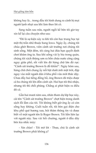 Haåt giöëng têm höìn


khöng hay laâ... trong àêìu töi hònh dung ra caãnh bõ moåi
ngûúâi laånh nhaåt sau khi laâm theo lúâi cö.
    Sang tuêìn sau nûäa, ngûúâi ngöìi kïë bïn töi giú tay
xin kïí laåi cêu chuyïån nhû sau:
     “Àoá laâ sûå kiïån xaãy ra khi töi coân hoåc trung hoåc taåi
möåt thõ trêën nhoã thuöåc bang Iowa. Ngaây êëy, chuáng töi
chuáa gheát Brown, viïn caãnh saát trûúãng núi chuáng töi
sinh söëng. Möåt àïm, töi cuâng hai àûáa baån quyïët àõnh
chúi khùm öng ta. Sau khi uöëng vaâi ly bia trong quaán,
chuáng töi xaách thuâng sún ra böìn chûáa nûúác cöng cöång
ngay giûäa phöë, röìi viïët lïn àoá haâng chûä lúán àoã rûåc:
“Caãnh saát trûúãng Brown laâ àöì khöën!”. Ngaây höm sau,
haâng chûä choái chang êëy nöíi bêåt dûúái aánh mùåt trúâi, àêåp
ngay vaâo mùæt ngûúâi dên úã khu phöë vûâa múái thûác dêåy.
Chûa àêìy hai tiïëng àöìng höì, öng Brown àaä triïåu àûúåc
caã ba chuáng töi lïn àöìn caãnh saát. Hai baån töi thuá nhêån,
nhûng töi thò chöëi phùng. Chùèng ai phaát hiïån ra àiïìu
àoá caã.
      Gêìn hai mûúi nùm sau, nhên tham dûå lúáp hoåc naây,
caái tïn “Caãnh saát trûúãng Brown” chúåt hiïån trong danh
saách löîi lêìm cuãa töi. Töi khöng biïët giúâ öng êëy coá coân
söëng hay khöng. Cuöëi tuêìn röìi, töi beân goåi àiïån cho
khu phöë quï hûúng xûa, hoãi thùm thöng tin vaâ àûúåc
biïët vïì möåt ngûúâi tïn laâ Roger Brown. Töi liïìn liïn laåc
vúái ngûúâi naây. Sau vaâi höìi chuöng, ngûúâi úã àêìu dêy
bïn kia nhêëc maáy:
     - Xin chaâo! - Töi múã lúâi - Thûa, chuá laâ caãnh saát
trûúãng Brown phaãi khöng aå?



                              136
 