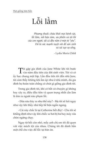 Haåt giöëng têm höìn




                   Löîi lêìm
                      Phûúng thuöëc chûäa khoãi moåi bïånh têåt,
                   löîi lêìm, nöîi bêån têm, ûu phiïìn vaâ töåi löîi
               cuãa con ngûúâi, têët caã àïìu nùçm úã möåt tûâ “yïu”.
                        Àoá laâ sûác maånh tuyïåt vúâi àïí saãn sinh
                                               vaâ taái taåo sûå söëng.

                                             - Lydia Maria Child




     T    öi gùåp gia àònh cuãa Jane White khi töi bûúác
          vaâo nùm àêìu tiïn cuãa àúâi sinh viïn. Töi vaâ cö
êëy hoåc chung möåt lúáp. Lêìn àêìu tiïn töi àïën nhaâ Jane,
töi caãm thêëy khöng khñ êëm aáp nhû úã nhaâ mònh, duâ gia
àònh hoå hoaân toaân chùèng coá chuát gò giöëng gia àònh töi.
      Trong gia àònh töi, khi coá bêët cûá chuyïån gò khöng
hay xaãy ra, àiïìu àêìu tiïn vaâ quan troång nhêët cêìn laâm
laâ tòm ra ngûúâi naâo phaåm löîi.
   - Àûáa naâo baây ra nhû thïë naây? - Meå töi seä hoãi ngay
nhû vêåy khi thêëy nhaâ bïëp bïì böån ngöín ngang.
     - Caái naây chùæc laâ taåi Catherine hïët àêy! - Cha töi seä
khùèng àõnh nhû vêåy khi chiïëc xe húi bõ hû hay maáy rûãa
cheán ngûâng chaåy.
     Ngay tûâ höìi coân nhoã, mêëy anh chõ em töi àaä quen
vúái viïåc maách töåi cuãa nhau. Chuáng töi àaä daânh hùèn
möåt chöî cho viïåc àöí löîi: taåi baân ùn.

                                138
 