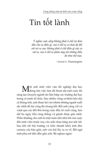 Loâng duäng caãm & tònh yïu cuöåc söëng




            Tin töët laânh

                YÁ nghôa cuöåc söëng khöng phaãi úã chöî noá àem
              àïën cho ta àiïìu gò, maâ úã chöî ta coá thaái àöå àöëi
              vúái noá ra sao; khöng phaãi úã chöî àiïìu gò xaãy ra
               vúái ta, maâ úã chöî ta phaãn ûáng vúái nhûäng àiïìu
                                                 àoá nhû thïë naâo.

                                        - Lewis L. Dunnington




     M       öåt anh sinh viïn vûâa töët nghiïåp àaåi hoåc
             àang tòm viïåc laâm àaä tham dûå möåt cuöåc thi
saáng taåo chuyïn ngaânh do liïn hiïåp caác trûúâng àaåi hoåc
trong caã nûúác töí chûác. Sau nhiïìu voâng sú khaão keáo daâi
caã thaáng trúâi, anh àûúåc loåt vaâo nhoám nhûäng ngûúâi xuêët
sùæc nhêët àïí dûå voâng thi chung kïët. Röìi anh cuäng vêët vaã
vûúåt qua caác àöëi thuã trong cuöåc àêëu trñ cuöëi cuâng, keáo
daâi ba ngaây liïìn cùng thùèng vaâ giaânh àûúåc giaãi nhêët.
Phêìn thûúãng cho anh laâ möåt moán tiïìn khaá lúán maâ cuöåc
àúâi sinh viïn trûúác nay cuãa anh chûa tûâng mú ûúác túái.
Sau khi rúâi höåi trûúâng vaâ tröën nhanh khoãi aánh àeân
camera cuãa baáo giúái, anh vaâo baäi lêëy xe ra vïì. Bêët ngúâ
möåt phuå nûä tiïën àïën gêìn anh. Baâ ngheån ngaâo:


                                13
 