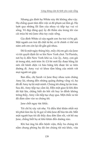Loâng duäng caãm & tònh yïu cuöåc söëng


     Nhûng gia àònh hoå White naây thò khöng nhû vêåy.
Hoå chùèng quan têm àïën viïåc ai àaä phaåm sai lêìm gò. Hoå
lûúát qua nhûäng löîi lêìm cuãa nhau vaâ tiïëp tuåc vui veã
söëng. Veã àeåp àaáng quyá êëy àaä thêëm sêu trong töi vaâo
caái muâa heâ maâ Jane chia tay cuöåc söëng.
    Gia àònh White coá saáu ngûúâi con: ba trai vaâ ba gaái.
Möåt ngûúâi con trai àaä chïët tûâ beá, coá leä chñnh vò thïë maâ
nùm anh em coân laåi rêët gêìn guäi nhau.
      Àoá laâ möåt ngaây thaáng baãy, mêëy chõ em gaái cuãa Jane
vaâ töi quyïët àõnh laái xe lïn New York chúi. Tûâ Florida,
núi hoå úã, àïën New York khaá xa. Luác êëy, Amy, con gaái
uát trong nhaâ, múái troân 16. Cö beá múái lêëy àûúåc bùçng laái
nïn rêët haänh diïån vaâ haâo hûáng khi àûúåc laái xe trïn
àûúâng ài. Amy vui veã khoe têëm bùçng cuãa mònh vúái
moåi ngûúâi noá gùåp.
     Ban àêìu, chõ Sarah vaâ Jane thay nhau xem chûâng
Amy laái, nhûng àïën nhûäng quaäng àûúâng vùæng veã, hoå
àaä àïí Amy tûå laái möåt mònh. Chuáng töi dûâng laåi ùn trûa.
Sau àoá, Amy tiïëp tuåc cêìm laái. Àïën möåt giao löå khi àeân
àoã bêåt lïn, chùèng biïët do böëi röëi hay lú àïînh khöng
tröng thêëy, Amy vêîn tiïëp tuåc chaåy qua. Möåt chiïëc xe taãi
àaä àêm sêìm vaâo xe chuáng töi.
     Jane chïët ngay tûác khùæc.
     Töi chó bõ xêy xaát nheå. Vaâ àiïìu khoá khùn nhêët maâ
töi phaãi laâm luác êëy laâ goåi vïì nhaâ Jane àïí baáo tin dûä. Mêët
möåt ngûúâi baån töi àaä thêëy àau àúán lùæm röìi, vúái böë meå
Jane, chùèng biïët hoå seä khoá khùn àïën dûúâng naâo.
    Khi hai öng baâ àïën bïånh viïån, thêëy ba chuáng töi
nùçm chung phoâng hoå àaä öm chuáng töi maâ khoác, vûâa


                                139
 