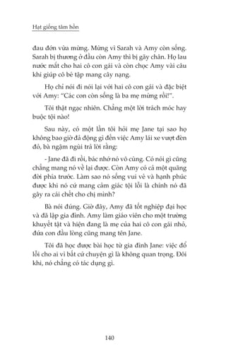 Haåt giöëng têm höìn


àau àúán vûâa mûâng. Mûâng vò Sarah vaâ Amy coân söëng.
Sarah bõ thûúng úã àêìu coân Amy thò bõ gaäy chên. Hoå lau
nûúác mùæt cho hai cö con gaái vaâ coân choåc Amy vaâi cêu
khi giuáp cö beá têåp mang cêy naång.
     Hoå chó noái ài noái laåi vúái hai cö con gaái vaâ àùåc biïåt
vúái Amy: “Caác con coân söëng laâ ba meå mûâng röìi!”.
    Töi thêåt ngaåc nhiïn. Chùèng möåt lúâi traách moác hay
buöåc töåi naâo!
     Sau naây, coá möåt lêìn töi hoãi meå Jane taåi sao hoå
khöng bao giúâ àaã àöång gò àïën viïåc Amy laái xe vûúåt àeân
àoã, baâ ngêåm nguâi traã lúâi rùçng:
     - Jane àaä ài röìi, baác nhúá noá vö cuâng. Coá noái gò cuäng
chùèng mang noá vïì laåi àûúåc. Coân Amy coá caã möåt quaäng
àúâi phña trûúác. Laâm sao noá söëng vui veã vaâ haånh phuác
àûúåc khi noá cûá mang caãm giaác töåi löîi laâ chñnh noá àaä
gêy ra caái chïët cho chõ mònh?
     Baâ noái àuáng. Giúâ àêy, Amy àaä töët nghiïåp àaåi hoåc
vaâ àaä lêåp gia àònh. Amy laâm giaáo viïn cho möåt trûúâng
khuyïët têåt vaâ hiïån àang laâ meå cuãa hai cö con gaái nhoã,
àûáa con àêìu loâng cuäng mang tïn Jane.
      Töi àaä hoåc àûúåc baâi hoåc tûâ gia àònh Jane: viïåc àöí
löîi cho ai vò bêët cûá chuyïån gò laâ khöng quan troång. Àöi
khi, noá chùèng coá taác duång gò.




                               140
 