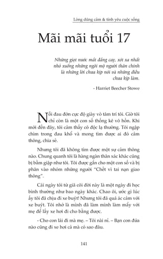 Loâng duäng caãm & tònh yïu cuöåc söëng




     Maäi maäi tuöíi 17
              Nhûäng gioåt nûúác mùæt àùæng cay, xoát xa nhêët
              nhoã xuöëng nhûäng ngöi möå ngûúâi thên chñnh
                  laâ nhûäng lúâi chûa kõp noái vaâ nhûäng àiïìu
                                                 chûa kõp laâm.

                                      - Harriet Beecher Stowe




     N     öîi àau àúán cûåc àöå giaây voâ têm trñ töi. Giúâ töi
           chó coân laâ möåt con söë thöëng kï vö höìn. Khi
múái àïën àêy, töi caãm thêëy cö àöåc laå thûúâng. Töi ngêåp
chòm trong àau khöí vaâ mong tòm àûúåc ai àoá caãm
thöng, chia seã.
     Nhûng töi àaä khöng tòm àûúåc möåt sûå caãm thöng
naâo. Chung quanh töi laâ haâng ngaân thên xaác khaác cuäng
bõ bêìm giêåp nhû töi. Töi àûúåc gùæn cho möåt con söë vaâ bõ
phên vaâo nhoám nhûäng ngûúâi “Chïët vò tai naån giao
thöng”.
     Caái ngaây töi tûâ giaä coäi àúâi naây laâ möåt ngaây ài hoåc
bònh thûúâng nhû bao ngaây khaác. Chao öi, ûúác gò luác
êëy töi àaä chõu ài xe buyát! Nhûng töi àaä quaá aác caãm vúái
xe buyát. Töi nhúá laâ mònh àaä laâm mònh laâm mêíy vúái
meå àïí lêëy xe húi ài cho bùçng àûúåc.
     - Cho con laái ài maâ meå. – Töi naâi nó. – Baån con àûáa
naâo cuäng ài xe húi caã maâ coá sao àêu.


                               141
 