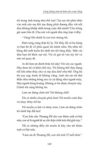 Loâng duäng caãm & tònh yïu cuöåc söëng


töi trong tònh traång nhû thïë naây? Taåi sao töi phaãi nhòn
vaâo mùæt cuãa meå khi meå àang phaãi àûúng àêìu vúái nöîi
àau khuãng khiïëp nhêët trong cuöåc àúâi mònh? Cha tröng
giaâ soåm hùèn ài. Cha noái vúái ngûúâi àaân öng trûåc úã àêëy:
     - Vêng! Àoá chñnh laâ con trai chuáng töi.
     Àaám tang cuäng thêåt kyâ laå. Töi thêëy têët caã hoå haâng
vaâ baån beâ ài vïì phña quan taâi mònh nùçm. Hoå nhòn töi
bùçng àöi mùæt buöìn baä nhêët maâ töi tûâng thêëy. Möåt vaâi
àûáa baån töi khoác suåt suâi. Vaâi cö gaái súâ vaâo tay töi vaâ
nûác núã quay ài.
     Ai àoá laâm ún àaánh thûác töi dêåy! Töi xin caác ngûúâi.
Haäy àem töi ra khoãi chöî naây. Töi khöng thïí chõu àûång
nöîi khi nhòn thêëy cha vaâ meå àau khöí nhû thïë. Öng baâ
töi suy suåp, bûúác ài khöng vûäng. Anh chõ em töi thúâ
thêîn nhû nhûäng boáng ma vaâ cûã àöång nhû ngûúâi maáy.
Moåi ngûúâi baâng hoaâng. Khöng ai tin àûúåc chuyïån naây.
Chñnh töi cuäng khöng tin.
     Laâm ún àûâng chön töi! Töi khöng chïët!
     Töi coá nhiïìu chuyïån phaãi laâm! Töi muöën cûúâi àuâa
vaâ chaåy nhaãy trúã laåi.
     Töi muöën ca haát vaâ nhaãy muáa. Laâm ún àûâng chön
töi dûúái lúáp àêët kia!
     “Con hûáa nïëu Thûúång Àïë cho con thïm möåt cú höåi
nûäa, con seä laâ ngûúâi laái xe cêín thêån nhêët trïn thïë giúái naây.”
    Têët caã nhûäng àiïìu töi muöën laâ haäy cho töi thïm
möåt cú höåi nûäa.
     “Laâm ún ài Thûúång Àïë, con chó múái 17 tuöíi thöi.”


                                 143
 
