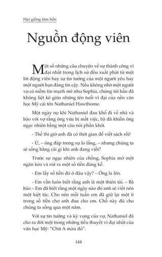 Haåt giöëng têm höìn




  Nguöìn àöång viïn

     M       öåt söë nhûäng cêu chuyïån vïì sûå thaânh cöng vô
             àaåi nhêët trong lõch sûã àïìu xuêët phaát tûâ möåt
lúâi àöång viïn hay sûå tin tûúãng cuãa möåt ngûúâi yïu hay
möåt ngûúâi baån àaáng tin cêåy. Nïëu khöng nhúâ möåt ngûúâi
vúå coá niïìm tin maånh meä nhû Sophia, chuáng töi hùèn àaä
khöng liïåt kï giûäa nhûäng tïn tuöíi vô àaåi cuãa nïìn vùn
hoåc Myä caái tïn Nathaniel Hawthorne.
     Möåt ngaây noå khi Nathaniel àau khöí ài vïì nhaâ vaâ
baão vúái vúå rùçng öng vûâa bõ mêët viïåc, baâ àaä khiïën öng
ngaåc nhiïn bùçng möåt cêu noái phêën khúãi.
     - Thïë thò giúâ anh àaä coá thúâi gian àïí viïët saách röìi!
      - ÛÂ, – öng àaáp trong sûå lo lùæng, – nhûng chuáng ta
seä söëng bùçng caái gò khi anh àang viïët?
   Trûúác sûå ngaåc nhiïn cuãa chöìng, Sophia múã möåt
ngùn keáo vaâ ruát ra möåt söë tiïìn àaáng kïí.
     - Em lêëy söë tiïìn àoá úã àêu vêåy? – Öng la lïn.
     - Em vêîn luön biïët rùçng anh laâ möåt thiïn taâi. – Baâ
baão – Em àaä biïët rùçng möåt ngaây naâo àoá anh seä viïët nïn
möåt kiïåt taác. Cho nïn möîi tuêìn em àaä giûä laåi möåt ñt
trong söë tiïìn chúå anh àûa cho em. Chöî naây àuã cho
chuáng ta söëng qua möåt nùm.
    Vúái sûå tin tûúãng vaâ kyâ voång cuãa vúå, Nathaniel àaä
cho ra àúâi möåt trong nhûäng tiïíu thuyïët vô àaåi nhêët cuãa
vùn hoåc Myä: “Chûä A maâu àoã”.

                               144
 