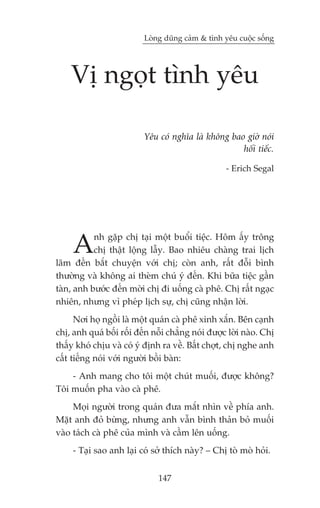 Loâng duäng caãm & tònh yïu cuöåc söëng




    Võ ngoåt tònh yïu

                          Yïu coá nghôa laâ khöng bao giúâ noái
                                                     höëi tiïëc.

                                                   - Erich Segal




     A     nh gùåp chõ taåi möåt buöíi tiïåc. Höm êëy tröng
           chõ thêåt löång lêîy. Bao nhiïu chaâng trai lõch
laäm àïën bùæt chuyïån vúái chõ; coân anh, rêët àöîi bònh
thûúâng vaâ khöng ai theâm chuá yá àïën. Khi bûäa tiïåc gêìn
taân, anh bûúác àïën múâi chõ ài uöëng caâ phï. Chõ rêët ngaåc
nhiïn, nhûng vò pheáp lõch sûå, chõ cuäng nhêån lúâi.
      Núi hoå ngöìi laâ möåt quaán caâ phï xinh xùæn. Bïn caånh
chõ, anh quaá böëi röëi àïën nöîi chùèng noái àûúåc lúâi naâo. Chõ
thêëy khoá chõu vaâ coá yá àõnh ra vïì. Bêët chúåt, chõ nghe anh
cêët tiïëng noái vúái ngûúâi böìi baân:
    - Anh mang cho töi möåt chuát muöëi, àûúåc khöng?
Töi muöën pha vaâo caâ phï.
     Moåi ngûúâi trong quaán àûa mùæt nhòn vïì phña anh.
Mùåt anh àoã bûâng, nhûng anh vêîn bònh thaãn boã muöëi
vaâo taách caâ phï cuãa mònh vaâ cêìm lïn uöëng.
     - Taåi sao anh laåi coá súã thñch naây? – Chõ toâ moâ hoãi.


                               147
 