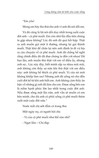 Loâng duäng caãm & tònh yïu cuöåc söëng


     “Em yïu!
     Mong em haäy tha thûá cho anh vò anh àaä noái döëi em.
     Vaâ àoá cuäng laâ lúâi noái döëi duy nhêët trong suöët cuöåc
àúâi anh – caâ phï muöëi. Em coân nhúá lêìn àêìu tiïn chuáng
ta gùåp nhau khöng? Luác àoá anh àaä quaá höìi höåp. Thêåt
ra anh muöën goåi möåt ñt àûúâng, nhûng laåi goåi thaânh
muöëi. Thêåt khoá àïí chûäa laåi nïn anh àaânh lú ài vaâ bõa
ra cêu chuyïån vïì caâ phï muöëi. Anh àaä chùèng hïì nghô
rùçng chñnh àiïìu àoá àaä àûa chuáng ta àïën vúái nhau! Àaä
bao lêìn, anh muöën thuá thêåt vúái em vïì àiïìu êëy, nhûng
anh súå... Luác naây àêy, biïët mònh sùæp xa nhau maäi maäi,
anh khöng coân thêëy súå nûäa khi thuá thêåt vúái em àiïìu
naây: anh khöng hïì thñch caâ phï muöëi. Võ cuãa noá múái
khuãng khiïëp laâm sao! Nhûng anh àaä uöëng noá cho àïën
cuöëi àúâi kïí tûâ khi anh biïët em. Anh khöng caãm thêëy ên
hêån vïì nhûäng gò anh àaä laâm cho em. Àûúåc söëng bïn em
laâ niïìm haånh phuác lúán lao nhêët trong cuöåc àúâi anh.
Nïëu àûúåc söëng möåt lêìn nûäa, anh vêîn seä muöën coá em
bïn mònh, cho duâ anh coá phaãi uöëng caâ phï muöëi thïm
suöët möåt cuöåc àúâi nûäa.”
     Nûúác mùæt chõ ûúát àêîm caã trang thû.
     Möåt ngaây noå, coá ngûúâi hoãi chõ:
     - Võ cuãa caâ phï muöëi nhû thïë naâo nhó?
     - Ngoåt lùæm – Chõ àaáp.




                              149
 