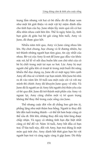 Loâng duäng caãm & tònh yïu cuöåc söëng


troång lùæm nhûng vúái hai cö beá àiïìu àoá àaä àûúåc xem
nhû möåt lúâi giúái thiïåu vaâ möåt vêåt kyã niïåm àaánh dêëu
cho tònh baån cuãa hoå. June nhêån lêëy moán quaâ röìi caã hai
àïìu nhòn nhau cûúâi beän leän. Thïë laâ ngaây höm êëy, tònh
baån giaãn dõ giûäa hai beá gaái cuâng böën tuöíi, Amy vaâ
June, àaä àûúåc giao kïët.
      Nhiïìu nùm tröi qua, Amy vaâ June cuâng nhau lúán
lïn. Hoå chúi chung, hoåc chung vaâ leä àûúng nhiïn, hoå
trúã thaânh nhûäng ngûúâi baån têm giao, tin cêåy nhêët cuãa
nhau. Búâ vai cuãa Amy laâ núi àïí June guåc àêìu vaâo khoác
nûác núã, kïí lïí vïì nöîi àau buöìn khi con choá nhoã cuãa cö
beá bõ chïët trong möåt tai naån xe húi. Luác Amy bõ moåi
ngûúâi chïë giïîu khi cö trûúåt teá trong möåt buöíi thi nùng
khiïëu thïí duåc duång cuå, June àaä coá mùåt ngay bïn caånh
Amy àïí chia seã vaâ bïnh vûåc baån mònh. Khi June boã nhaâ
ra ài vaâo nùm lïn 10 tuöíi sau möåt cuöåc caäi vaä vúái meå
mònh thò chñnh Amy àaä khuyïn June quay vïì nhaâ. Vaâ
June àaä laâ ngûúâi an uãi Amy khi ngûúâi chuá thên yïu cuãa
cö beá qua àúâi. June àaä trúã thaânh möåt phêìn cuãa Amy vaâ
ngûúåc laåi, Amy cuäng chiïëm möåt võ trñ quan troång
khöng thïí thay thïë trong cuöåc söëng cuãa June.
      Thïë nhûng cuöåc àúâi vöën dô chùèng bao giúâ ïm aái,
phùèng lùång nhû möåt thaãm hoa höìng. Ngûúâi ta thay àöíi
khi àïën tuöíi trûúãng thaânh – coá thïí töët hún hoùåc cuäng coá
thïí xêëu ài. Àöi khi, nhûäng thay àöíi naây khoá loâng àûúåc
chêëp nhêån. Vaâ ngay caã nhûäng tònh baån àùåc biïåt nhêët
cuäng coá thïí àöí vúä. Nùm 14 tuöíi, Amy bùæt àêìu coá baån
trai. ÚÃ lûáa tuöíi naây, àöëi vúái Amy, baån trai àuáng laâ möåt
moán quaâ trúâi cho. Amy daânh hïët thúâi gian heån hoâ vúái
ngûúâi baån trai vaâ caâng ngaây caâng ñt gùåp June. Duâ thêëy

                              151
 