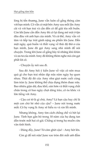 Haåt giöëng têm höìn


loâng bõ töín thûúng, June vêîn luön cöë gùæng thöng caãm
vúái baån mònh. Cö vêîn coá mùåt bïn Amy sau möîi lêìn Amy
caäi vaä vúái baån trai vaâ cêìn àïën cö àïí giaãi toãa nöîi buöìn.
Coân khi June cêìn àïën Amy thò cö laåi àang mï maãi úã têån
àêu àêu vúái anh baån cuãa mònh. Vaâ cûá thïë, Amy vêîn vö
têm vaâ tiïëp tuåc truát gaánh nùång ûu phiïìn lïn June. Àïën
möåt ngaây, quaá buöìn vaâ thêët voång vïì thaái àöå thúâ ú cuãa
baån mònh, June àaä goåi Amy sang nhaâ mònh àïí noái
chuyïån. Trong khi June cöë gùæng baây toã nhûäng khoá khùn
vaâ ûu tû cuãa mònh Amy àaä khöng theâm nghe maâ coân gaåt
phùæt lúâi cö.
     - Chuyïån êëy noái sau ài.
      Sau àoá Amy hoãi yá kiïën June vïì viïåc cö nïn mua
quaâ gò cho baån trai nhên dõp nûãa nùm ngaây hoå quen
nhau. Thaái àöå àoá cuãa Amy nhû gioåt nûúác cuöëi cuâng
laâm traân ly. June khöng thïí chõu àûång thïm àûúåc nûäa.
Bao nhiïu giêån dûä, àau khöí, oaán húân vaâ thêët voång chêët
chûáa trong cö bao ngaây chúåt dêng traâo, cö oâa khoác vaâ
lúán tiïëng vúái Amy.
     - Cêåu coi túá laâ gò chûá, Amy? Laâ baån cêåu hay chó laâ
möåt con choá beá nhoã cuãa cêåu? – June noái trong nûúác
mùæt. Cö hy voång laâ Amy seä hiïíu ra vaâ xin löîi mònh.
     Nhûng khöng. Amy tòm caách chöëng chïë vaâ heát laåi
June. Tònh baån gùæn boá trong 10 nùm cuãa hoå àang tan
dêìn trûúác mùæt hai cö gaái. Chùèng ai trong hoå muöën cûáu
vaän tònh hònh.
     - Àuáng àêëy, June! Túá cùm gheát cêåu! - Amy heát lïn.
     Coân gò àïí noái nûäa! June xoe troân àöi mùæt ûúát àêîm


                               152
 