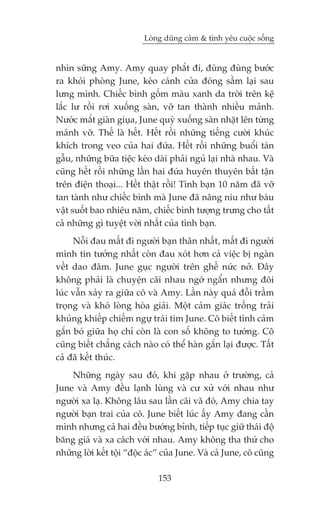 Loâng duäng caãm & tònh yïu cuöåc söëng


nhòn sûäng Amy. Amy quay phùæt ài, àuâng àuâng bûúác
ra khoãi phoâng June, keáo caánh cûãa àoáng sêìm laåi sau
lûng mònh. Chiïëc bònh göëm maâu xanh da trúâi trïn kïå
lùæc lû röìi rúi xuöëng saân, vúä tan thaânh nhiïìu maãnh.
Nûúác mùæt giaân giuåa, June quyâ xuöëng saân nhùåt lïn tûâng
maãnh vúä. Thïë laâ hïët. Hïët röìi nhûäng tiïëng cûúâi khuác
khñch trong veo cuãa hai àûáa. Hïët röìi nhûäng buöíi taán
gêîu, nhûäng bûäa tiïåc keáo daâi phaãi nguã laåi nhaâ nhau. Vaâ
cuäng hïët röìi nhûäng lêìn hai àûáa huyïn thuyïn bêët têån
trïn àiïån thoaåi... Hïët thêåt röìi! Tònh baån 10 nùm àaä vúä
tan taânh nhû chiïëc bònh maâ June àaä nêng niu nhû baáu
vêåt suöët bao nhiïu nùm, chiïëc bònh tûúång trûng cho têët
caã nhûäng gò tuyïåt vúâi nhêët cuãa tònh baån.
     Nöîi àau mêët ài ngûúâi baån thên nhêët, mêët ài ngûúâi
mònh tin tûúãng nhêët coân àau xoát hún caã viïåc bõ ngaân
vïët dao àêm. June guåc ngûúâi trïn ghïë nûác núã. Àêy
khöng phaãi laâ chuyïån caäi nhau ngúá ngêín nhûng àöi
luác vêîn xaãy ra giûäa cö vaâ Amy. Lêìn naây quaá àöîi trêìm
troång vaâ khoá loâng hoâa giaãi. Möåt caãm giaác tröëng traãi
khuãng khiïëp chiïëm ngûå traái tim June. Cö biïët tònh caãm
gùæn boá giûäa hoå chó coân laâ con söë khöng to tûúáng. Cö
cuäng biïët chùèng caách naâo coá thïí haân gùæn laåi àûúåc. Têët
caã àaä kïët thuác.
    Nhûäng ngaây sau àoá, khi gùåp nhau úã trûúâng, caã
June vaâ Amy àïìu laånh luâng vaâ cû xûã vúái nhau nhû
ngûúâi xa laå. Khöng lêu sau lêìn caäi vaä àoá, Amy chia tay
ngûúâi baån trai cuãa cö. June biïët luác êëy Amy àang cêìn
mònh nhûng caã hai àïìu bûúáng bónh, tiïëp tuåc giûä thaái àöå
bùng giaá vaâ xa caách vúái nhau. Amy khöng tha thûá cho
nhûäng lúâi kïët töåi “àöåc aác” cuãa June. Vaâ caã June, cö cuäng

                               153
 
