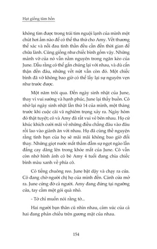Haåt giöëng têm höìn


khöng tòm àûúåc trong traái tim nguöåi laånh cuãa mònh möåt
chuát húi êëm naâo àïí coá thïí tha thûá cho Amy. Vïët thûúng
thïí xaác vaâ nöîi àau tinh thêìn àïìu cêìn àïën thúâi gian àïí
chûäa laânh. Cuäng giöëng nhû chiïëc bònh göëm vêåy. Nhûäng
maãnh vúä cuãa noá vêîn nùçm nguyïn trong ngùn keáo cuãa
June. Dêîu rùçng coá thïí gùæn chuáng laåi vúái nhau, vaâ duâ cêín
thêån àïën àêu, nhûäng vïët nûát vêîn coân àoá. Möåt chiïëc
bònh àaä vúä khöng bao giúâ coá thïí lêëy laåi sûå nguyïn veån
nhû trûúác àûúåc.
      Möåt nùm tröi qua. Àïën ngaây sinh nhêåt cuãa June,
thay vò vui sûúáng vaâ haånh phuác, June laåi thêëy buöìn. Cö
nhúá laåi ngaây sinh nhêåt lêìn thûá 14 cuãa mònh, möåt thaáng
trûúác khi cuöåc caäi vaä nghiïm troång xaãy ra. Ngaây höm
àoá thêåt tuyïåt; cö vaâ Amy àaä rêët vui veã bïn nhau. Hoå cûá
khuác khñch cûúâi maäi vïì nhûäng àiïìu chùèng àêu vaâo àêu
röìi lao vaâo giaânh ùn vúái nhau. Hoå àaä cuâng thïì nguyïån
rùçng tònh baån cuãa hoå seä maäi maäi khöng bao giúâ àöíi
thay. Nhûäng gioåt nûúác mùæt thêëm àêîm sûå ngoåt ngaâo lêîn
àùæng cay dêng lïn trong khoáe mùæt cuãa June. Cö vêîn
coân nhúá hònh aãnh cö beá Amy 4 tuöíi àang chòa chiïëc
bònh maâu xanh vïì phña cö.
     Coá tiïëng chuöng reo. June bêåt dêåy vaâ chaåy ra cûãa.
Cö àang chúâ ngûúâi chõ hoå cuãa mònh àïën. Caánh cûãa múã
ra. June cûáng àúâ caã ngûúâi. Amy àang àûáng taåi ngûúäng
cûãa, tay cêìm möåt goái quaâ nhoã.
     - Túá chó muöën noái rùçng túá...
    Hai ngûúâi baån thên cuä nhòn nhau, caãm xuác cuãa caã
hai àang phaãn chiïëu trïn gûúng mùåt cuãa nhau.



                               154
 