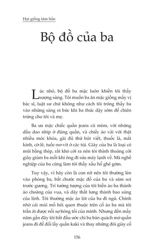 Haåt giöëng têm höìn




          Böå àöì cuãa ba



     L    uác nhoã, böå àöì ba mùåc luön khiïën töi thêëy
          sûúång suâng. Töi muöën ba ùn mùåc giöëng mêëy võ
baác sô, luêåt sû chûá khöng nhû caách töi tröng thêëy ba
vaâo nhûäng saáng oi bûác khi ba thûác dêåy súám àïí chiïn
trûáng cho töi vaâ meå.
     Ba ûa mùåc chiïëc quêìn jeans cuä meâm, vúái nhûäng
dêëu dao nhñp úã àuäng quêìn, vaâ chiïëc aáo vaãi vúái thêåt
nhiïìu moác khoáa, gaâi àuã thûá buát viïët, thuöëc laá, mùæt
kñnh, cúâ-lï, tuöëc-nú-vñt úã caác tuái. Giaây cuãa ba laâ loaåi coá
muäi bùçng theáp, rêët khoá cúãi ra nïn töi thónh thoaãng cúãi
giaây giuâm ba möîi khi öng ài sûãa maáy laånh vïì. Maâ nghïì
nghiïåp cuãa ba cuäng laâm töi thêëy xêëu höí ghï gúám.
     Tuy vêåy, vò haäy coân laâ con nñt nïn töi thûúâng leán
vaâo phoâng ba, bùæt chûúác mùåc àöì cuãa ba vaâ sùm soi
trûúác gûúng. Trñ tûúãng tûúång cuãa töi biïën aáo ba thaânh
aáo choaâng cuãa vua, vaâ dêy thùæt lûng thaânh bao suáng
cuãa lñnh. Töi thûúâng mùåc aáo loát cuãa ba ài nguã. Chñnh
nhúâ caái muâi möì höi quen thuöåc trïn cöí aáo ba maâ töi
trêën aát àûúåc nöîi súå boáng töëi cuãa mònh. Nhûng àïën mêëy
nùm gêìn àêy töi bùæt àêìu ûúác chi ba baán quaách múá quêìn
jeans ài àïí àöíi lêëy quêìn kaki vaâ thay nhûäng àöi giaây cöí

                               156
 
