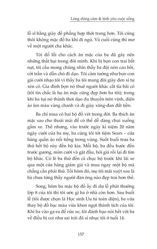 Loâng duäng caãm & tònh yïu cuöåc söëng


löî sô bùçng giaây àïë phùèng húåp thúâi trang hún. Töi cuäng
thöi khöng mùåc àöì ba khi ài nguã. Vaâ cuöëi cuâng thò mú
vïì möåt ngûúâi cha khaác.
      Töi àöí löîi cho caách ùn mùåc cuãa ba àaä gêy nïn
nhûäng thêët baåi trong àúâi mònh. Khi bõ boån con trai bùæt
naåt, töi cêìu mong chuáng nhòn thêëy ba àöåi noán cao böìi,
cúãi trêìn vaâ dêîn choá ài daåo. Töi caãm tûúãng nhû boån con
gaái cûúâi nhaåo töi vò thêëy ba töi mang àöi giaây àen xò tûå
xeán coã. Gia àònh boån noá thuï ngûúâi khaác cùæt tóa baäi coã
(töi tin chùæc laâ hoå ùn mùåc cuäng àeåp hún ba töi); trong
khi ba tuåi noá thaãnh thúi daåo du thuyïìn trïn võnh, diïån
aáo len maâu vaâng chanh vaâ ài giaây xùng-àan àùæt tiïìn.
     Ba chó mua coá hai böå àöì veát trong àúâi. Ba thñch ùn
mùåc sao cho thoaãi maái àïí coá thïí dïî daâng chui xuöëng
gêìm xe. Thïë nhûng, vaâo trûúác ngaây kó niïåm 20 nùm
ngaây cûúái cuãa ba meå, ba cuâng töi túái tiïåm Sears – cûãa
haâng quêìn aáo nöíi tiïëng trong vuâng. Suöët buöíi trûa ba
thûã hïët böå naây àïën böå kia. Möîi böå, ba àïìu bûúác àïën
trûúác gûúng, móm cûúâi vaâ gêåt àêìu, hoãi giaá röìi laåi ài tòm
böå khaác. Coá leä ba thûã àïën caã chuåc böå trûúác khi laái xe
qua möåt cûãa haâng giaãm giaá vaâ mua ngay möåt böå maâ
chùèng cêìn phaãi thûã. Töëi höm àoá, meå töi maäi xuyát xoa laâ
baâ chûa tûâng thêëy ngûúâi àaân öng naâo àeåp trai hún thïë.
      Song, höm ba mùåc böå àöì êëy ài dûå lïî phaát thûúãng
lúáp 8 cuãa töi thò töi ûúác gò ba úã nhaâ coân hún. Sau buöíi
lïî (töi àûúåc choån laâ Hoåc sinh Ûu tuá toaân diïån), ba vûâa
thay böå àöì baåc maâu vûâa khen ngúåi thaânh tñch cuãa töi.
Khi ba vaâo ga-ra àïí rûãa xe, töi àaánh baåo noái hïët vúái ba
vïì àiïìu bõ coi nhû sai traái àaä só nhuåc töi úã tuöíi 14.


                              157
 