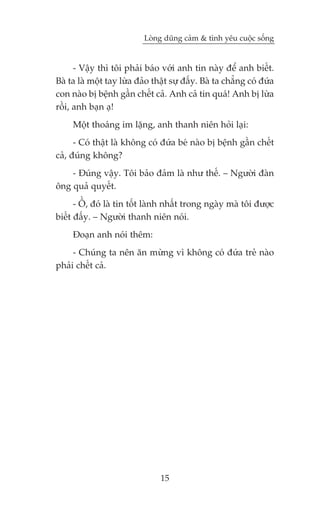 Loâng duäng caãm & tònh yïu cuöåc söëng


      - Vêåy thò töi phaãi baáo vúái anh tin naây àïí anh biïët.
Baâ ta laâ möåt tay lûâa àaão thêåt sûå àêëy. Baâ ta chùèng coá àûáa
con naâo bõ bïånh gêìn chïët caã. Anh caã tin quaá! Anh bõ lûâa
röìi, anh baån aå!
     Möåt thoaáng im lùång, anh thanh niïn hoãi laåi:
      - Coá thêåt laâ khöng coá àûáa beá naâo bõ bïånh gêìn chïët
caã, àuáng khöng?
    - Àuáng vêåy. Töi baão àaãm laâ nhû thïë. – Ngûúâi àaân
öng quaã quyïët.
      - ÖÌ, àoá laâ tin töët laânh nhêët trong ngaây maâ töi àûúåc
biïët àêëy. – Ngûúâi thanh niïn noái.
     Àoaån anh noái thïm:
     - Chuáng ta nïn ùn mûâng vò khöng coá àûáa treã naâo
phaãi chïët caã.




                                15
 