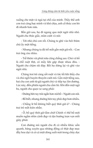 Loâng duäng caãm & tònh yïu cuöåc söëng


xuöëng che mùåt vaâ nguã taåi chöî cuãa mònh. Thêëy thïë anh
con trai caâng bûåc mònh vaâ khoá chõu, anh cöë thuác con boâ
ài nhanh hún nûäa.
   Böën giúâ sau, hoå ài ngang qua möåt ngöi nhaâ nhoã.
Ngûúâi cha thûác giêëc, móm cûúâi vaâ noái:
     - Túái nhaâ chuá con röìi. Chuáng ta gheá vaâo hoãi thùm
chuá êëy möåt tiïëng.
     - Nhûng chuáng ta àaä trïî mêët gêìn möåt giúâ röìi. - Con
trai öng caâu nhaâu.
     - Trïî thïm vaâi phuát nûäa cuäng chùèng sao. Chuá vaâ böë
laâ chöî ruöåt thõt, coá mêëy khi gùåp àûúåc nhau àêu. -
Ngûúâi cha chêåm raäi àaáp. Röìi hoå dûâng laåi vaâ gheá vaâo
ngöi nhaâ.
     Chaâng trai treã caâng söët ruöåt vaâ tûác töëi khi thêëy cha
vaâ chuá ngöìi huyïn thuyïn cûúâi noái. Gêìn möåt tiïëng sau,
hai cha con anh tûâ giaä ngûúâi chuá vaâ tiïëp tuåc lïn àûúâng.
Luác naây, àïën phiïn ngûúâi cha cêìm laái. Khi àïën möåt ngaä
ba, ngûúâi cha queåo xe sang phaãi:
     - Àûúâng bïn tay traái ngùæn hún maââ böë – Ngûúâi con noái.
     - Böë biïët, nhûng àûúâng bïn tay phaãi àeåp hún nhiïìu.
     - Chùèng leä böë khöng biïët quyá thúâi giúâ aâ? - Chaâng
trai treã mêët kiïn nhêîn.
    - ÖÌ, böë quyá thúâi giúâ lùæm chûá! Chñnh vò thïë böë múái
muöën ngùæm nhòn caãnh àeåp vaâ têån hûúãng troån veån möîi
giêy phuát.
     Con àûúâng maâ ngûúâi cha ài coá nhiïìu khuác uöën
quanh, bùng xuyïn qua nhûäng àöìng coã thêåt àeåp moåc
àêìy hoa daåi vaâ coá caã möåt doâng suöëi maát trong chaãy doåc

                               161
 