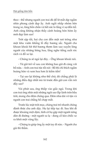 Haåt giöëng têm höìn


theo - thïë nhûng ngûúâi con trai àaä àïí lúä mêët dõp ngùæm
nhòn phong caãnh àeåp êëy. Anh ngöìi nhêëp nhoãm bïn
trong xe, loâng böìn chöìn vaâ hïët sûác lo lùæng vò súå àïën trïî.
Anh cuäng khöng nhêån thêëy caãnh hoaâng hön höm êëy
múái àeåp laâm sao!
     Trúâi sêåp töëi, hai cha con àïën möåt núi tröng nhû
möåt khu vûúân khöíng löì àêìy hûúng sùæc. Ngûúâi cha
khoan khoaái hñt thúã hûúng thúm laâm xao xuyïën loâng
ngûúâi cuãa nhûäng böng hoa, lùæng nghe tiïëng suöëi roác
raách vaâ àöî xe laåi.
     - Chuáng ta seä nguã laåi àêy. - Öng khoan khoaái noái.
     - Tûâ giúâ trúã vïì sau con khöng bao giúâ ài cuâng vúái
böë nûäa. - Anh con trai tûác töëi noái - Böë thò chó thñch ngùæm
hoaâng hön vaâ xem hoa hún laâ kiïëm tiïìn!
     - Taåi sao laåi khöng nhû thïë chûá, àoá chùèng phaãi laâ
nhûäng àiïìu àeåp nhêët maâ tûâ trûúác àïën giúâ con vêîn noái
àêëy sao?
      Vaâi phuát sau, öng thiïëp vaâo giêëc nguã. Trong khi
con trai öng nhòn maäi nhûäng ngöi sao lêëp laánh trïn bêìu
trúâi, mong cho àïm choáng qua. Àïm nhû daâi vö têån vaâ
ngûúâi con trai chùèng hïì chúåp mùæt.
    Trûúác luác mùåt trúâi moåc, chaâng trai treã nhanh choáng
àaánh thûác cha anh dêåy. Hoå laåi tiïëp tuåc ài. Sau khi ài
àûúåc khoaãng möåt dùåm, tònh cúâ hoå gùåp möåt ngûúâi nöng
dên ài àûúâng - möåt ngûúâi xa laå - àang cöë keáo chiïëc xe
ra khoãi möåt vuäng lêìy.
      - Chuáng ta giuáp öng êëy möåt tay ài naâo. - Ngûúâi cha
giaâ thò thêìm.



                               162
 