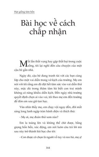 Haåt giöëng têm höìn




      Baâi hoåc vïì caách
        chêëp nhêån



     M       öîi lêìn thêët voång hay gùåp thêët baåi trong cuöåc
             söëng, töi laåi nghô àïën cêu chuyïån cuãa möåt
cêåu beá gêìn nhaâ.

     Ngaây àoá, cêåu beá àang tranh taâi vúái caác baån cuâng
lúáp cho möåt vai diïîn trong vúã kõch cuãa trûúâng. Meå em
noái vúái töi rùçng em àaä àùåt hïët têm sûác vaâo vai diïîn thûã
naây, mùåc duâ trong thêm têm baâ biïët con trai mònh
khöng coá nùng khiïëu diïîn kõch. Àïën ngaây nhaâ trûúâng
quyïët àõnh choån ai vaâo vai, töi theo meå em àïën trûúâng
àïí àoán em sau giúâ tan hoåc.

     Vûâa nhòn thêëy meå, em chaåy vöåi ngay àïën, àöi mùæt
saáng long lanh ngêåp traân haänh diïån vaâ thñch thuá:

     - Meå úi, meå àoaán thûã xem naâo?

     Em la toaáng lïn vaâ khöng thïí chúâ àûúåc, bùçng
gioång höín hïín, xuác àöång, em noái luön cêu traã lúâi maâ
sau naây trúã thaânh baâi hoåc cho töi:

     - Con àûúåc cö choån laâ ngûúâi vöî tay vaâ reo hoâ, meå aå!


                              164
 