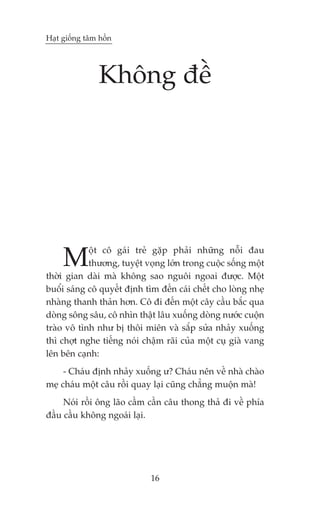 Haåt giöëng têm höìn




                Khöng àïì




     M      öåt cö gaái treã gùåp phaãi nhûäng nöîi àau
            thûúng, tuyïåt voång lúán trong cuöåc söëng möåt
thúâi gian daâi maâ khöng sao nguöi ngoai àûúåc. Möåt
buöíi saáng cö quyïët àõnh tòm àïën caái chïët cho loâng nheå
nhaâng thanh thaãn hún. Cö ài àïën möåt cêy cêìu bùæc qua
doâng söng sêu, cö nhòn thêåt lêu xuöëng doâng nûúác cuöån
traâo vö tònh nhû bõ thöi miïn vaâ sùæp sûãa nhaãy xuöëng
thò chúåt nghe tiïëng noái chêåm raäi cuãa möåt cuå giaâ vang
lïn bïn caånh:
     - Chaáu àõnh nhaãy xuöëng û? Chaáu nïn vïì nhaâ chaâo
meå chaáu möåt cêu röìi quay laåi cuäng chùèng muöån maâ!
     Noái röìi öng laäo cêìm cêìn cêu thong thaã ài vïì phña
àêìu cêìu khöng ngoaái laåi.




                             16
 