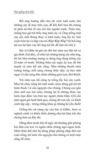 Haåt giöëng têm höìn


      Röìi öng hûúáng dêîn cho töi caách tûúái nûúác cho
nhûäng cêy rïî moåc trïn caån, àïí khi khö haån thò chuáng
seä phaãi tûå beán rïî sêu maâ tòm nguöìn nûúác. Thaão naâo,
chùèng bao giúâ töi thêëy öng tûúái cêy caã. Öng tröìng möåt
cêy söìi, möîi thaáng thay vò tûúái nûúác, öng lêëy túâ baáo
cuöån troân laåi vaâ àêåp vaâo noá: Böëp! Böëp! Böëp! Töi hoãi öng
taåi sao laåi laâm vêåy thò öng traã lúâi: àïí laâm noá chuá yá.
     Baác sô Gibbs tûâ giaä coäi àúâi hai nùm sau khi töi xa
gia àònh. Giúâ àêy, vïì nhòn laåi nhûäng haâng cêy nhaâ öng,
töi laåi nhû mûúâng tûúång ra daáng öng àang tröìng cêy
25 nùm vïì trûúác. Nhûäng thên cêy ngaây êëy nay àaä lúán
maånh vaâ traân trïì sûác söëng. Nhû nhûäng thanh niïn
cûúâng traáng, möîi saáng chuáng thûác dêåy, tûå haâo ûúän
ngûåc vaâ sùén saâng àoán nhêån nhûäng gian nan, thûã thaách.
     Vaâi nùm sau töi cuäng tûå tröìng lêëy hai cêy xanh.
Muâa heâ chaáy nùæng töi tûúái nûúác; muâa àöng giaá reát töi
búm thuöëc vaâ cêìu nguyïån cho chuáng. Chuáng cao gêìn
chñn meát sau hai nùm, nhûng laåi laâ nhûäng thên cêy
luön dûåa dêîm vaâo baân tay ngûúâi chùm bùém. Chó cêìn
möåt ngoån gioá laånh lûúát qua, chuáng àaä run rêíy vaâ àaánh
caânh lêåp cêåp – tröng chùèng khaác gò nhûäng keã yïëu àuöëi!
    Chùèng buâ vúái rûâng cêy cuãa baác sô Gibbs. Xem ra
nghõch caãnh vaâ thiïëu thöën dûúâng nhû laåi hûäu ñch cho
chuáng hún sûå àêìy àuã.
     Hùçng àïm trûúác khi ài nguã, töi thûúâng gheá phoâng
hai àûáa con trai vaâ ngùæm nhòn chuáng nguã ngon laânh.
Nhòn thên thïí nhoã beá àang phêåp phöìng nhõp thúã cuãa
cuöåc söëng, töi luön cêìu nguyïån cho chuáng coá möåt cuöåc
söëng dïî chõu.


                               18
 