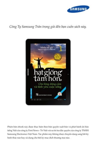 Công Ty Samsung Trân trọng gửi đến bạn cuốn sách này.




Phiên bản ebook này được thực hiện theo bản quyền xuất bản và phát hành ấn bản
tiếng Việt của công ty First News - Trí Việt với sự tài trợ độc quyền của công ty TNHH
Samsung Electronics Việt Nam. Tác phẩm này không được chuyển dạng sang bất kỳ
hình thức nào hay sử dụng cho bất kỳ mục đích thương mại nào.
 