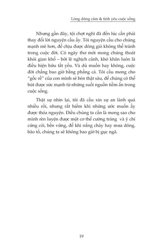 Loâng duäng caãm & tònh yïu cuöåc söëng


     Nhûng gêìn àêy, töåi chúåt nghô àaä àïën luác cêìn phaãi
thay àöíi lúâi nguyïån cêìu êëy. Töi nguyïån cêìu cho chuáng
maånh meä hún, àïí chõu àûúåc döng gioá khöng thïí traánh
trong cuöåc àúâi. Coá ngêy thú múái mong chuáng thoaát
khoãi gian khöí – búãi leä nghõch caãnh, khoá khùn luön laâ
àiïìu hiïån hûäu têët yïëu. Vaâ duâ muöën hay khöng, cuöåc
àúâi chùèng bao giúâ bùçng phùèng caã. Töi cêìu mong cho
“göëc rïî” cuãa con mònh seä beán thêåt sêu, àïí chuáng coá thïí
huát àûúåc sûác maånh tûâ nhûäng suöëi nguöìn tiïìm êín trong
cuöåc söëng.
     Thêåt sûå nhòn laåi, töi àaä cêìu xin sûå an laânh quaá
nhiïìu röìi, nhûng rêët hiïëm khi nhûäng ûúác muöën êëy
àûúåc thoãa nguyïån. Àiïìu chuáng ta cêìn laâ mong sao cho
mònh reân luyïån àûúåc möåt cú thïí cûúâng traáng vaâ yá chñ
cûáng coãi, bïìn vûäng, àïí khi nùæng chaáy hay mûa döng,
baäo töë, chuáng ta seä khöng bao giúâ bõ guåc ngaä.




                              19
 