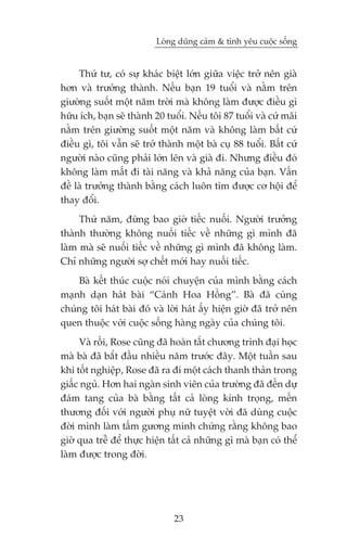 Loâng duäng caãm & tònh yïu cuöåc söëng


     Thûá tû, coá sûå khaác biïåt lúán giûäa viïåc trúã nïn giaâ
hún vaâ trûúãng thaânh. Nïëu baån 19 tuöíi vaâ nùçm trïn
giûúâng suöët möåt nùm trúâi maâ khöng laâm àûúåc àiïìu gò
hûäu ñch, baån seä thaânh 20 tuöíi. Nïëu töi 87 tuöíi vaâ cûá maäi
nùçm trïn giûúâng suöët möåt nùm vaâ khöng laâm bêët cûá
àiïìu gò, töi vêîn seä trúã thaânh möåt baâ cuå 88 tuöíi. Bêët cûá
ngûúâi naâo cuäng phaãi lúán lïn vaâ giaâ ài. Nhûng àiïìu àoá
khöng laâm mêët ài taâi nùng vaâ khaã nùng cuãa baån. Vêën
àïì laâ trûúãng thaânh bùçng caách luön tòm àûúåc cú höåi àïí
thay àöíi.
     Thûá nùm, àûâng bao giúâ tiïëc nuöëi. Ngûúâi trûúãng
thaânh thûúâng khöng nuöëi tiïëc vïì nhûäng gò mònh àaä
laâm maâ seä nuöëi tiïëc vïì nhûäng gò mònh àaä khöng laâm.
Chó nhûäng ngûúâi súå chïët múái hay nuöëi tiïëc.
    Baâ kïët thuác cuöåc noái chuyïån cuãa mònh bùçng caách
maånh daån haát baâi “Caánh Hoa Höìng”. Baâ àaä cuâng
chuáng töi haát baâi àoá vaâ lúâi haát êëy hiïån giúâ àaä trúã nïn
quen thuöåc vúái cuöåc söëng haâng ngaây cuãa chuáng töi.
     Vaâ röìi, Rose cuäng àaä hoaân têët chûúng trònh àaåi hoåc
maâ baâ àaä bùæt àêìu nhiïìu nùm trûúác àêy. Möåt tuêìn sau
khi töët nghiïåp, Rose àaä ra ài möåt caách thanh thaãn trong
giêëc nguã. Hún hai ngaân sinh viïn cuãa trûúâng àaä àïën dûå
àaám tang cuãa baâ bùçng têët caã loâng kñnh troång, mïën
thûúng àöëi vúái ngûúâi phuå nûä tuyïåt vúâi àaä duâng cuöåc
àúâi mònh laâm têëm gûúng minh chûáng rùçng khöng bao
giúâ qua trïî àïí thûåc hiïån têët caã nhûäng gò maâ baån coá thïí
laâm àûúåc trong àúâi.




                               23
 