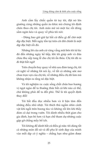 Loâng duäng caãm & tònh yïu cuöåc söëng


    Anh cêìm lêëy chiïëc quêìn tûâ tay töi, àùåt noá lïn
giûúâng cuâng nhûäng quêìn aáo khaác maâ chuáng töi àõnh
chön theo chõ töi. Anh mên mï noá möåt luác röìi àoáng
sêìm ngùn keáo vaâ quay vïì phña töi noái:
    - Àûâng bao giúâ giûä laåi bêët cûá àiïìu gò àïí chúâ möåt
dõp àùåc biïåt. Möîi ngaây töìn taåi trïn coäi àúâi chñnh laâ möåt
dõp àùåc biïåt röìi àoá.
     Nhûäng lúâi cuãa anh cûá vùng vùèng maäi bïn töi tûâ luác
àoá àïën nhûäng ngaây kïë tiïëp, khi töi giuáp anh vaâ àûáa
chaáu thu xïëp tang lïî cho chõ töi öín thoãa. Chõ töi àaä ra
ài thêåt bêët ngúâ!
     Trïn chuyïën bay quay vïì nhaâ sau àaám tang chõ, töi
cûá nghô vïì nhûäng lúâi noái êëy, vïì têët caã nhûäng ûúác mú
chûa troån veån cuãa chõ töi, vïì nhûäng àiïìu chõ àaä laâm maâ
khöng nhêån ra rùçng noá àùåc biïåt.
     Vaâ töi nghiïåm ra: cuöåc söëng chêët chûáa bao hûúng
võ ngoåt ngaâo àïí ta thûúãng thûác bêët cûá khi naâo coá thïí,
chûá khöng phaãi àïí ta àöëi phoá. Thïë laâ töi quyïët àõnh
thay àöíi!
     Töi bùæt àêìu àoåc nhiïìu hún vaâ ñt bêån têm àïën
nhûäng àiïìu nhoã nhùåt. Töi thñch thuá ngùæm nhòn caãnh
vêåt khi ngöìi trïn boong taâu vaâ khöng röëi lïn khi thêëy
àaám coã daåi trong vûúân. Töi daânh nhiïìu thúâi gian cho
gia àònh, baån beâ hún vaâ haån chïë tham dûå nhûäng cuöåc
gùåp gúä chùèng mêëy böí ñch.
     Töi khöng àïí daânh bêët cûá àiïìu gò nûäa: töi duâng têët
caã nhûäng moán àöì sûá vaâ àöì pha lï xinh àeåp cuãa mònh
vaâo möîi dõp coá yá nghôa – chùèng haån nhû giaãm àûúåc


                               25
 