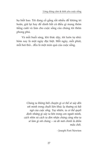 Loâng duäng caãm & tònh yïu cuöåc söëng


hoå biïët bao. Töi àang cöë gùæng rêët nhiïìu àïí khöng trò
hoaän, giûä laåi hay àïí daânh bêët cûá àiïìu gò mang thïm
tiïëng cûúâi vaâ laâm cho cuöåc söëng cuãa chuáng töi thïm
phong phuá.
     Vaâ möîi buöíi saáng, khi thûác dêåy, töi luön tûå nhuã:
höm nay laâ möåt ngaây àùåc biïåt. Möîi ngaây, möîi phuát,
möîi húi thúã... àïìu laâ möåt moán quaâ cuãa cuöåc söëng.




          Chuáng ta khöng biïët chuyïån gò coá thïí seä xaãy àïën
           vúái mònh trong chuöîi liïn khuác laå thûúâng vaâ bêët
              ngúâ cuãa cuöåc söëng. Tuy nhiïn, ta coá thïí quyïët
          àõnh nhûäng gò xaãy ra bïn trong con ngûúâi mònh,
       caách nhòn vaâ caách ta àoán nhêån chuáng cuäng nhû ta
            seä laâm gò vúái chuáng – vaâ àoá múái chñnh laâ àiïím
                                                       mêëu chöët.

                                        - Joseph Fort Newton



                               27
 