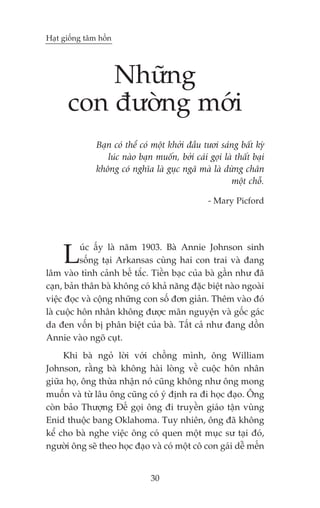 Haåt giöëng têm höìn




          Nhûäng
      con àûúâng múái
               Baån coá thïí coá möåt khúãi àêìu tûúi saáng bêët kyâ
                  luác naâo baån muöën, búãi caái goåi laâ thêët baåi
               khöng coá nghôa laâ guåc ngaä maâ laâ dûâng chên
                                                         möåt chöî.

                                                  - Mary Picford




     L     uác êëy laâ nùm 1903. Baâ Annie Johnson sinh
          söëng taåi Arkansas cuâng hai con trai vaâ àang
lêm vaâo tònh caãnh bïë tùæc. Tiïìn baåc cuãa baâ gêìn nhû àaä
caån, baãn thên baâ khöng coá khaã nùng àùåc biïåt naâo ngoaâi
viïåc àoåc vaâ cöång nhûäng con söë àún giaãn. Thïm vaâo àoá
laâ cuöåc hön nhên khöng àûúåc maän nguyïån vaâ göëc gaác
da àen vöën bõ phên biïåt cuãa baâ. Têët caã nhû àang döìn
Annie vaâo ngoä cuåt.
     Khi baâ ngoã lúâi vúái chöìng mònh, öng William
Johnson, rùçng baâ khöng haâi loâng vïì cuöåc hön nhên
giûäa hoå, öng thûâa nhêån noá cuäng khöng nhû öng mong
muöën vaâ tûâ lêu öng cuäng coá yá àõnh ra ài hoåc àaåo. Öng
coân baão Thûúång Àïë goåi öng ài truyïìn giaáo têån vuâng
Enid thuöåc bang Oklahoma. Tuy nhiïn, öng àaä khöng
kïí cho baâ nghe viïåc öng coá quen möåt muåc sû taåi àoá,
ngûúâi öng seä theo hoåc àaåo vaâ coá möåt cö con gaái dïî mïën


                                30
 