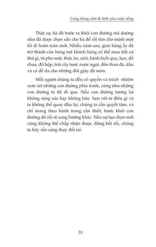 Loâng duäng caãm & tònh yïu cuöåc söëng


      Thêåt sûå, baâ àaä bûúác ra khoãi con àûúâng maâ dûúâng
nhû àaä àûúåc choån sùén cho baâ àïí röìi tòm cho mònh möåt
löëi ài hoaân toaân múái. Nhiïìu nùm sau, gian haâng êëy àaä
trúã thaânh cûãa haâng núi khaách haâng coá thïí mua bêët cûá
thûá gò, tûâ pho maát, thûác ùn, xirö, baánh bñch quy, keåo, àöì
chua, àöì höåp, traái cêy tûúi, nûúác ngoåt, àïën than àaá, dêìu
vaâ caã àïë da cho nhûäng àöi giaây àaä moân.
    Möîi ngûúâi chuáng ta àïìu coá quyïìn vaâ traách nhiïåm
xem xeát nhûäng con àûúâng phña trûúác, cuäng nhû nhûäng
con àûúâng ta àaä ài qua. Nïëu con àûúâng tûúng lai
khöng saáng suãa hay khöng hûáa heån vúái ta àiïìu gò vaâ
ta khöng thïí quay àêìu laåi, chuáng ta cêìn quyïët têm, vaâ
chó mang theo haânh trang cêìn thiïët, bûúác khoãi con
àûúâng àoá röìi reä sang hûúáng khaác. Nïëu sûå lûåa choån múái
cuäng khöng thïí chêëp nhêån àûúåc, àûâng böëi röëi, chuáng
ta haäy sùén saâng thay àöíi noá.




                              33
 