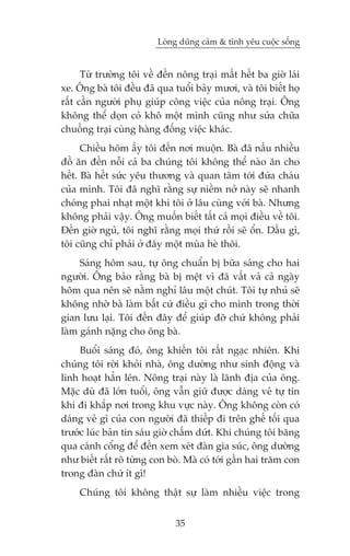 Loâng duäng caãm & tònh yïu cuöåc söëng


      Tûâ trûúâng töi vïì àïën nöng traåi mêët hïët ba giúâ laái
xe. Öng baâ töi àïìu àaä qua tuöíi baãy mûúi, vaâ töi biïët hoå
rêët cêìn ngûúâi phuå giuáp cöng viïåc cuãa nöng traåi. Öng
khöng thïí doån coã khö möåt mònh cuäng nhû sûãa chûäa
chuöìng traåi cuâng haâng àöëng viïåc khaác.
      Chiïìu höm êëy töi àïën núi muöån. Baâ àaä nêëu nhiïìu
àöì ùn àïën nöîi caã ba chuáng töi khöng thïí naâo ùn cho
hïët. Baâ hïët sûác yïu thûúng vaâ quan têm túái àûáa chaáu
cuãa mònh. Töi àaä nghô rùçng sûå niïìm núã naây seä nhanh
choáng phai nhaåt möåt khi töi úã lêu cuâng vúái baâ. Nhûng
khöng phaãi vêåy. Öng muöën biïët têët caã moåi àiïìu vïì töi.
Àïën giúâ nguã, töi nghô rùçng moåi thûá röìi seä öín. Dêìu gò,
töi cuäng chó phaãi úã àêy möåt muâa heâ thöi.
     Saáng höm sau, tûå öng chuêín bõ bûäa saáng cho hai
ngûúâi. Öng baão rùçng baâ bõ mïåt vò àaä vêët vaã caã ngaây
höm qua nïn seä nùçm nghó lêu möåt chuát. Töi tûå nhuã seä
khöng nhúâ baâ laâm bêët cûá àiïìu gò cho mònh trong thúâi
gian lûu laåi. Töi àïën àêy àïí giuáp àúä chûá khöng phaãi
laâm gaánh nùång cho öng baâ.
     Buöíi saáng àoá, öng khiïën töi rêët ngaåc nhiïn. Khi
chuáng töi rúâi khoãi nhaâ, öng dûúâng nhû sinh àöång vaâ
linh hoaåt hùèn lïn. Nöng traåi naây laâ laänh àõa cuãa öng.
Mùåc duâ àaä lúán tuöíi, öng vêîn giûä àûúåc daáng veã tûå tin
khi ài khùæp núi trong khu vûåc naây. Öng khöng coân coá
daáng veã gò cuãa con ngûúâi àaä thiïëp ài trïn ghïë töëi qua
trûúác luác baãn tin saáu giúâ chêëm dûát. Khi chuáng töi bùng
qua caánh cöíng àïí àïën xem xeát àaân gia suác, öng dûúâng
nhû biïët rêët roä tûâng con boâ. Maâ coá túái gêìn hai trùm con
trong àaân chûá ñt gò!
     Chuáng töi khöng thêåt sûå laâm nhiïìu viïåc trong


                              35
 