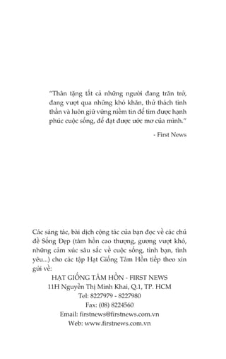 “Thên tùång têët caã nhûäng ngûúâi àang trùn trúã,
       àang vûúåt qua nhûäng khoá khùn, thûã thaách tinh
       thêìn vaâ luön giûä vûäng niïìm tin àïí tòm àûúåc haånh
       phuác cuöåc söëng, àïí àaåt àûúåc ûúác mú cuãa mònh.”

                                                   - First News




Caác saáng taác, baâi dõch cöång taác cuãa baån àoåc vïì caác chuã
àïì Söëng Àeåp (têm höìn cao thûúång, gûúng vûúåt khoá,
nhûäng caãm xuác sêu sùæc vïì cuöåc söëng, tònh baån, tònh
yïu...) cho caác têåp Haåt Giöëng Têm Höìn tiïëp theo xin
gûãi vïì:
         HAÅT GIÖËNG TÊM HÖÌN - FIRST NEWS
      11H Nguyïîn Thõ Minh Khai, Q.1, TP. HCM
                    Tel: 8227979 - 8227980
                       Fax: (08) 8224560
           Email: firstnews@firstnews.com.vn
               Web: www.firstnews.com.vn
 
