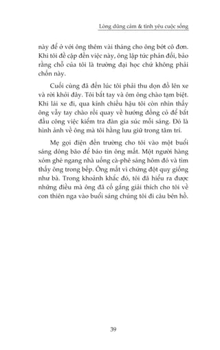 Loâng duäng caãm & tònh yïu cuöåc söëng


naây àïí úã vúái öng thïm vaâi thaáng cho öng búát cö àún.
Khi töi àïì cêåp àïën viïåc naây, öng lêåp tûác phaãn àöëi, baão
rùçng chöî cuãa töi laâ trûúâng àaåi hoåc chûá khöng phaãi
chöën naây.
     Cuöëi cuâng àaä àïën luác töi phaãi thu doån àöì lïn xe
vaâ rúâi khoãi àêy. Töi bùæt tay vaâ öm öng chaâo taåm biïåt.
Khi laái xe ài, qua kñnh chiïëu hêåu töi coân nhòn thêëy
öng vêîy tay chaâo röìi quay vïì hûúáng àöìng coã àïí bùæt
àêìu cöng viïåc kiïím tra àaân gia suác möîi saáng. Àoá laâ
hònh aãnh vïì öng maâ töi hùçng lûu giûä trong têm trñ.
     Meå goåi àiïån àïën trûúâng cho töi vaâo möåt buöíi
saáng döng baäo àïí baáo tin öng mêët. Möåt ngûúâi haâng
xoám gheá ngang nhaâ uöëng caâ-phï saáng höm àoá vaâ tòm
thêëy öng trong bïëp. Öng mêët vò chûáng àöåt quyå giöëng
nhû baâ. Trong khoaãnh khùæc àoá, töi àaä hiïíu ra àûúåc
nhûäng àiïìu maâ öng àaä cöë gùæng giaãi thñch cho töi vïì
con thiïn nga vaâo buöíi saáng chuáng töi ài cêu bïn höì.




                              39
 