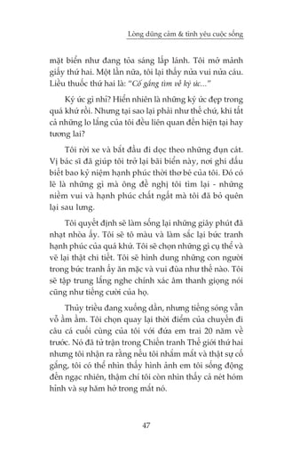 Loâng duäng caãm & tònh yïu cuöåc söëng


mùåt biïín nhû àang toãa saáng lêëp laánh. Töi múã maãnh
giêëy thûá hai. Möåt lêìn nûäa, töi laåi thêëy nûãa vui nûãa caáu.
Liïìu thuöëc thûá hai laâ: “Cöë gùæng tòm vïì kyá ûác...”
     Kyá ûác gò nhó? Hiïín nhiïn laâ nhûäng kyá ûác àeåp trong
quaá khûá röìi. Nhûng taåi sao laåi phaãi nhû thïë chûá, khi têët
caã nhûäng lo lùæng cuãa töi àïìu liïn quan àïën hiïån taåi hay
tûúng lai?
      Töi rúâi xe vaâ bùæt àêìu ài doåc theo nhûäng àuån caát.
Võ baác sô àaä giuáp töi trúã laåi baäi biïín naây, núi ghi dêëu
biïët bao kyã niïåm haånh phuác thúâi thú beá cuãa töi. Àoá coá
leä laâ nhûäng gò maâ öng àïì nghõ töi tòm laåi - nhûäng
niïìm vui vaâ haånh phuác chêët ngêët maâ töi àaä boã quïn
laåi sau lûng.
      Töi quyïët àõnh seä laâm söëng laåi nhûäng giêy phuát àaä
nhaåt nhoâa êëy. Töi seä tö maâu vaâ laâm sùæc laåi bûác tranh
haånh phuác cuãa quaá khûá. Töi seä choån nhûäng gò cuå thïí vaâ
veä laåi thêåt chi tiïët. Töi seä hònh dung nhûäng con ngûúâi
trong bûác tranh êëy ùn mùåc vaâ vui àuâa nhû thïë naâo. Töi
seä têåp trung lùæng nghe chñnh xaác êm thanh gioång noái
cuäng nhû tiïëng cûúâi cuãa hoå.
     Thuãy triïìu àang xuöëng dêìn, nhûng tiïëng soáng vêîn
vöî êìm êìm. Töi choån quay laåi thúâi àiïím cuãa chuyïën ài
cêu caá cuöëi cuâng cuãa töi vúái àûáa em trai 20 nùm vïì
trûúác. Noá àaä tûã trêån trong Chiïën tranh Thïë giúái thûá hai
nhûng töi nhêån ra rùçng nïëu töi nhùæm mùæt vaâ thêåt sûå cöë
gùæng, töi coá thïí nhòn thêëy hònh aãnh em töi söëng àöång
àïën ngaåc nhiïn, thêåm chñ töi coân nhòn thêëy caã neát hoám
hónh vaâ sûå hùm húã trong mùæt noá.



                               47
 