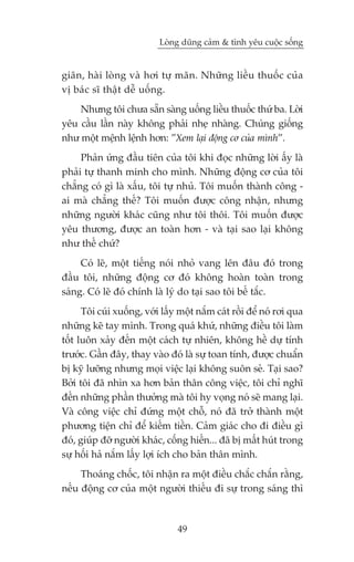 Loâng duäng caãm & tònh yïu cuöåc söëng


giaän, haâi loâng vaâ húi tûå maän. Nhûäng liïìu thuöëc cuãa
võ baác sô thêåt dïî uöëng.
    Nhûng töi chûa sùén saâng uöëng liïìu thuöëc thûá ba. Lúâi
yïu cêìu lêìn naây khöng phaãi nheå nhaâng. Chuáng giöëng
nhû möåt mïånh lïånh hún: ”Xem laåi àöång cú cuãa mònh”.
     Phaãn ûáng àêìu tiïn cuãa töi khi àoåc nhûäng lúâi êëy laâ
phaãi tûå thanh minh cho mònh. Nhûäng àöång cú cuãa töi
chùèng coá gò laâ xêëu, töi tûå nhuã. Töi muöën thaânh cöng -
ai maâ chùèng thïë? Töi muöën àûúåc cöng nhêån, nhûng
nhûäng ngûúâi khaác cuäng nhû töi thöi. Töi muöën àûúåc
yïu thûúng, àûúåc an toaân hún - vaâ taåi sao laåi khöng
nhû thïë chûá?
     Coá leä, möåt tiïëng noái nhoã vang lïn àêu àoá trong
àêìu töi, nhûäng àöång cú àoá khöng hoaân toaân trong
saáng. Coá leä àoá chñnh laâ lyá do taåi sao töi bïë tùæc.
      Töi cuái xuöëng, vúái lêëy möåt nùæm caát röìi àïí noá rúi qua
nhûäng keä tay mònh. Trong quaá khûá, nhûäng àiïìu töi laâm
töët luön xaãy àïën möåt caách tûå nhiïn, khöng hïì dûå tñnh
trûúác. Gêìn àêy, thay vaâo àoá laâ sûå toan tñnh, àûúåc chuêín
bõ kyä lûúäng nhûng moåi viïåc laåi khöng suön seã. Taåi sao?
Búãi töi àaä nhòn xa hún baãn thên cöng viïåc, töi chó nghô
àïën nhûäng phêìn thûúãng maâ töi hy voång noá seä mang laåi.
Vaâ cöng viïåc chó àûáng möåt chöî, noá àaä trúã thaânh möåt
phûúng tiïån chó àïí kiïëm tiïìn. Caãm giaác cho ài àiïìu gò
àoá, giuáp àúä ngûúâi khaác, cöëng hiïën... àaä bõ mêët huát trong
sûå höëi haã nùæm lêëy lúåi ñch cho baãn thên mònh.
     Thoaáng chöëc, töi nhêån ra möåt àiïìu chùæc chùæn rùçng,
nïëu àöång cú cuãa möåt ngûúâi thiïëu ài sûå trong saáng thò



                                49
 