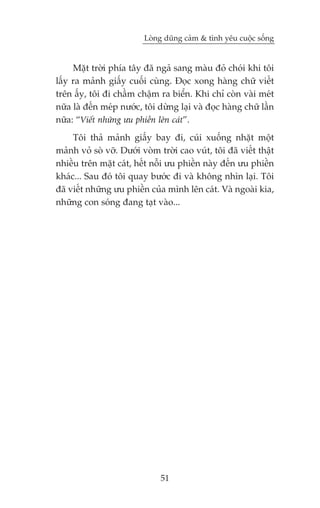 Loâng duäng caãm & tònh yïu cuöåc söëng


     Mùåt trúâi phña têy àaä ngaã sang maâu àoã choái khi töi
lêëy ra maãnh giêëy cuöëi cuâng. Àoåc xong haâng chûä viïët
trïn êëy, töi ài chêìm chêåm ra biïín. Khi chó coân vaâi meát
nûäa laâ àïën meáp nûúác, töi dûâng laåi vaâ àoåc haâng chûä lêìn
nûäa: “Viïët nhûäng ûu phiïìn lïn caát”.
     Töi thaã maãnh giêëy bay ài, cuái xuöëng nhùåt möåt
maãnh voã soâ vúä. Dûúái voâm trúâi cao vuát, töi àaä viïët thêåt
nhiïìu trïn mùåt caát, hïët nöîi ûu phiïìn naây àïën ûu phiïìn
khaác... Sau àoá töi quay bûúác ài vaâ khöng nhòn laåi. Töi
àaä viïët nhûäng ûu phiïìn cuãa mònh lïn caát. Vaâ ngoaâi kia,
nhûäng con soáng àang taåt vaâo...




                               51
 