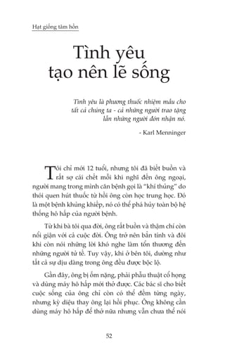 Haåt giöëng têm höìn




          Tònh yïu
      taåo nïn leä söëng
                 Tònh yïu laâ phûúng thuöëc nhiïåm mêìu cho
                têët caã chuáng ta - caã nhûäng ngûúâi trao tùång
                               lêîn nhûäng ngûúâi àoán nhêån noá.

                                             - Karl Menninger




     T    öi chó múái 12 tuöíi, nhûng töi àaä biïët buöìn vaâ
          rêët súå caái chïët möîi khi nghô àïën öng ngoaåi,
ngûúâi mang trong mònh cùn bïånh goåi laâ “khñ thuãng” do
thoái quen huát thuöëc tûâ höìi öng coân hoåc trung hoåc. Àoá
laâ möåt bïånh khuãng khiïëp, noá coá thïí phaá huãy toaân böå hïå
thöëng hö hêëp cuãa ngûúâi bïånh.
      Tûâ khi baâ töi qua àúâi, öng rêët buöìn vaâ thêåm chñ coân
nöíi giêån vúái caã cuöåc àúâi. Öng trúã nïn bùèn tñnh vaâ àöi
khi coân noái nhûäng lúâi khoá nghe laâm töín thûúng àïën
nhûäng ngûúâi tûã tïë. Tuy vêåy, khi úã bïn töi, dûúâng nhû
têët caã sûå dõu daâng trong öng àïìu àûúåc böåc löå.
     Gêìn àêy, öng bõ öëm nùång, phaãi phêîu thuêåt cöí hoång
vaâ duâng maáy hö hêëp múái thúã àûúåc. Caác baác sô cho biïët
cuöåc söëng cuãa öng chó coân coá thïí àïëm tûâng ngaây,
nhûng kyâ diïåu thay öng laåi höìi phuåc. Öng khöng cêìn
duâng maáy hö hêëp àïí thúã nûäa nhûng vêîn chûa thïí noái


                               52
 