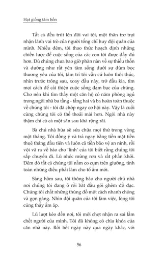 Haåt giöëng têm höìn


     Têët caã àïìu truát lïn àöi vai töi, möåt thên trú troåi
nhêån laänh vai troâ cuãa ngûúâi töíng chó huy àöåi quên cuãa
mònh. Nhiïìu àïm, töi thao thûác hoaåch àõnh nhûäng
chiïën lûúåc àïí cuöåc söëng cuãa caác con töi àûúåc àêìy àuã
hún. Duâ chuáng chûa bao giúâ phaân naân vïì sûå thiïëu thöën
vaâ dûúâng nhû rêët yïn têm söëng dûúái sûå àuâm boåc
thûúng yïu cuãa töi, têm trñ töi vêîn cûá luön thöi thuác,
nhòn trûúác tröng sau, xoay àêìu naây, trúã àêìu kia, tòm
moåi caách àïí caãi thiïån cuöåc söëng àaåm baåc cuãa chuáng.
Cho nïn khi tòm thêëy möåt cùn höå coá nùm phoâng nguã
trong ngöi nhaâ ba têìng - têìng hai vaâ ba hoaân toaân thuöåc
vïì chuáng töi - töi àaä chúáp ngay cú höåi naây. Vêåy laâ cuöëi
cuâng chuáng töi coá thïí thoaãi maái hún. Ngöi nhaâ naây
thêåm chñ coá caã möåt sên sau khaá röång raäi.
     Baâ chuã nhaâ hûáa seä sûãa chûäa moåi thûá trong voâng
möåt thaáng. Töi àöìng yá vaâ traã ngay bùçng tiïìn mùåt tiïìn
thuï thaáng àêìu tiïn vaâ luön caã tiïìn baão vïå an ninh, röìi
vöåi vaä ra vïì baáo cho ‘lñnh’ cuãa töi biïët rùçng chuáng töi
sùæp chuyïín ài. Luä nhoác mûâng rún vaâ rêët phêën khúãi.
Àïm àoá têët caã chuáng töi nùçm co cuåm trïn giûúâng, tñnh
toaán nhûäng àiïìu phaãi laâm cho töí êëm múái.
     Saáng höm sau, töi thöng baáo cho ngûúâi chuã nhaâ
núi chuáng töi àang úã röìi bùæt àêìu goái gheám àöì àaåc.
Chuáng töi chêët nhûäng thuâng àöì möåt caách nhanh choáng
vaâ goån gaâng. Nhòn àöåi quên cuãa töi laâm viïåc, loâng töi
cuäng thêëy êëm aáp.
     Luä lûúåt keáo àïën núi, töi múái chúåt nhêån ra sai lêìm
chïët ngûúâi cuãa mònh. Töi àaä khöng coá chòa khoáa cuãa
cùn nhaâ naây. Röìi hïët ngaây naây qua ngaây khaác, vúái


                              56
 