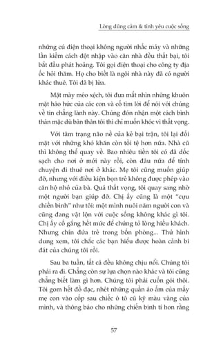 Loâng duäng caãm & tònh yïu cuöåc söëng


nhûäng cuá àiïån thoaåi khöng ngûúâi nhêëc maáy vaâ nhûäng
lêìn kiïëm caách àöåt nhêåp vaâo cùn nhaâ àïìu thêët baåi, töi
bùæt àêìu phaát hoaãng. Töi goåi àiïån thoaåi cho cöng ty àõa
öëc hoãi thùm. Hoå cho biïët laâ ngöi nhaâ naây àaä coá ngûúâi
khaác thuï. Töi àaä bõ lûâa.
      Mùåt maây meáo xïåch, töi àûa mùæt nhòn nhûäng khuön
mùåt haáo hûác cuãa caác con vaâ cöë tòm lúâi àïí noái vúái chuáng
vïì tin chùèng laânh naây. Chuáng àoán nhêån möåt caách bònh
thaãn mùåc duâ baãn thên töi thò chó muöën khoác vò thêët voång.
     Vúái têm traång naäo nïì cuãa keã baåi trêån, töi laåi àöëi
mùåt vúái nhûäng khoá khùn coân töìi tïå hún nûäa. Nhaâ cuä
thò khöng thïí quay vïì. Bao nhiïu tiïìn töi coá àaä döëc
saåch cho núi úã múái naây röìi, coân àêu nûäa àïí tñnh
chuyïån ài thuï núi úã khaác. Meå töi cuäng muöën giuáp
àúä, nhûng vúái àiïìu kiïån boån treã khöng àûúåc pheáp vaâo
cùn höå nhoã cuãa baâ. Quaá thêët voång, töi quay sang nhúâ
möåt ngûúâi baån giuáp àúä. Chõ êëy cuäng laâ möåt “cûåu
chiïën binh” nhû töi: möåt mònh nuöi nùm ngûúâi con vaâ
cuäng àang vêåt löån vúái cuöåc söëng khöng khaác gò töi.
Chõ êëy cöë gùæng hïët mûác àïí chûáng toã loâng hiïëu khaách.
Nhûng chñn àûáa treã trong böën phoâng... Thûã hònh
dung xem, töi chùæc caác baån hiïíu àûúåc hoaân caãnh bi
àaát cuãa chuáng töi röìi.
     Sau ba tuêìn, têët caã àïìu khöng chõu nöíi. Chuáng töi
phaãi ra ài. Chùèng coân sûå lûåa choån naâo khaác vaâ töi cuäng
chùèng biïët laâm gò hún. Chuáng töi phaãi cuöën goái thöi.
Töi gom hïët àöì àaåc, nheát nhûäng quêìn aáo êëm cuãa mêëy
meå con vaâo cöëp sau chiïëc ö tö cuä kyä maâu vaâng cuãa
mònh, vaâ thöng baáo cho nhûäng chiïën binh tñ hon rùçng


                               57
 