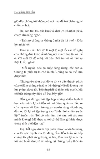 Haåt giöëng têm höìn


giúâ àêy chuáng töi khöng coá núi naâo àïí truá chên ngoaâi
chiïëc xe húi.
   Hai con trai töi, àûáa lïn 6 vaâ àûáa lïn 10, nhòn töi vaâ
chùm chuá lùæng nghe.
     - Taåi sao chuáng ta khöng úã nhaâ baâ haã meå? _ Àûáa
lúán nhêët hoãi.
      Theo sau cêu hoãi àoá laâ möåt lö möåt löëc caác àïì nghõ
cuãa nhûäng àûáa khaác vïì nhûäng núi maâ chuáng töi coá thïí
úã. Vúái möîi lúâi àïì nghõ, töi àïìu phaãi traã lúâi vïì möåt sûå
thêåt khùæc nghiïåt.
    - Möîi ngûúâi àïìu coá cuöåc söëng riïng, caác con aå.
Chuáng ta phaãi tûå lo cho mònh. Chuáng ta coá thïí laâm
àûúåc maâ!
     Nhûng nïëu nhû thaái àöå tûå tin vaâ àêìy thuyïët phuåc
cuãa töi laâm chuáng yïn têm thò nhûäng lyá leä àoá khöng thïí
lûâa phónh àûúåc töi. Töi cêìn phaãi coá thïm sûác maånh. Maâ
töi biïët tröng cêåy àiïìu àoá úã ai bêy giúâ?
      Àïën giúâ ài nguã, töi têåp húåp nhûäng chiïën binh tñ
hon cuãa mònh laåi vaâ tiïën vïì núi àoáng quên - chiïëc xe
cuãa meå con töi. Àaám treã ngoan ngoaän vêng lúâi, nhûng
àêìu oác töi laåi cûá têåp trung vaâo “tònh hònh chiïën sûå aác
liïåt” trûúác mùæt. Töi coá nïn laâm thïë naây vúái caác con
mònh khöng? Maâ thûåc ra töi coá thïí laâm gò khaác àûúåc
trong tònh thïë hiïån nay?
     Thêåt bêët ngúâ, chñnh àöåi quên nhoã cuãa töi àaä mang
cho töi sûác maånh maâ töi àang cêìn. Böën tuêìn kïë tiïëp
chuáng töi phaãi söëng trong xe húi, tùæm rûãa taåi nhaâ meå
töi vaâo buöíi saáng vaâ ùn uöëng taåi nhûäng quêìy thûác ùn

                               58
 